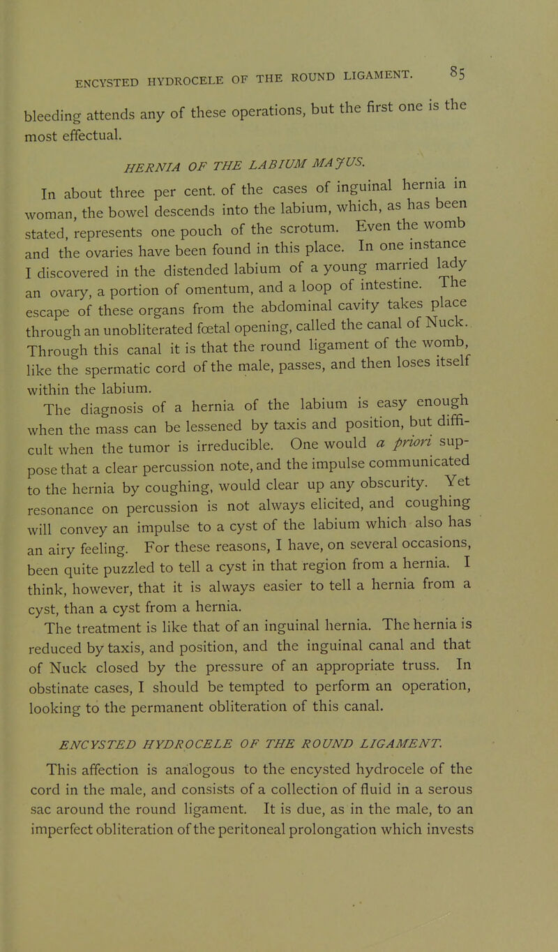 bleeding attends any of these operations, but the first one is the most effectual. HERNIA OF THE LABIUM MAJUS. In about three per cent, of the cases of inguinal hernia in woman, the bowel descends into the labium, which, as has been stated, represents one pouch of the scrotum. Even the womb and the ovaries have been found in this place. In one mstance I discovered in the distended labium of a young married lady an ovary, a portion of omentum, and a loop of intestme. The escape of these organs from the abdominal cavity takes place through an unobliterated foetal opening, called the canal of Nuck. Through this canal it is that the round ligament of the womb like the spermatic cord of the male, passes, and then loses itself within the labium. The diagnosis of a hernia of the labium is easy enough when the mass can be lessened by taxis and position, but diffi- cult when the tumor is irreducible. One would a prwri sup- pose that a clear percussion note, and the impulse communicated to the hernia by coughing, would clear up any obscurity. Yet resonance on percussion is not always elicited, and coughing will convey an impulse to a cyst of the labium which also has an airy feeling. For these reasons, I have, on several occasions, been quite puzzled to tell a cyst in that region from a hernia. I think, however, that it is always easier to tell a hernia from a cyst, than a cyst from a hernia. The treatment is like that of an inguinal hernia. The hernia is reduced by taxis, and position, and the inguinal canal and that of Nuck closed by the pressure of an appropriate truss. In obstinate cases, I should be tempted to perform an operation, looking to the permanent obliteration of this canal. ENCYSTED HYDROCELE OF THE ROUND LIGAMENT. This affection is analogous to the encysted hydrocele of the cord in the male, and consists of a collection of fluid in a serous sac around the round ligament. It is due, as in the male, to an imperfect obliteration of the peritoneal prolongation which invests