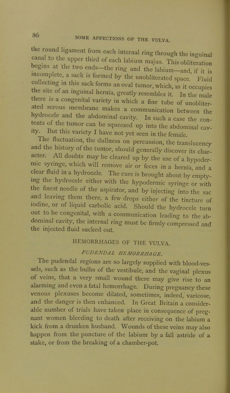 the round ligament from each internal ring through the inguinal canal to the upper third of each labium majus. This obliteration begms at the two ends-the ring and the labium-and if it is mcomplete, a sack is formed by the unobliterated space.' Fluid collectmg in this sack forms an oval tumor, which, as it occupies the site of an mguinal hernia, greatly resembles it. In the male there ,s a congenital variety in which a fine tube of unobliter- ated serous membrane makes a communication between the hydrocele and the abdominal cavity. In such a case the con- tents of the tumor can be squeezed up into the abdominal cav- ity. But this variety I have not yet seen in the female The fluctuation, the dullness on percussion, the translucency and the history of the tum.or, should generally discover its char- acter. All doubts may be cleared up by the use of a hypoder- mic syringe, which will remove air or feces in a hernia and a clear fluid in a hydrocele. The cure is brought about by empty- mg the hydrocele either with the hypodermic syringe or with the finest needle of the aspirator, and by injecting into the sac and leaving them there, a few drops either of the tincture of iodine, or of liquid carbolic acid. Should the hydrocele turn out to be congenital, with a communication leading to the ab- dominal cavity, the internal ring must be firmly compressed and the injected fluid sucked out. HEMORRHAGES OF THE VULVA. PUDENDAL HEMORRHAGE. The pudendal regions are so largely supplied with blood-ves- sels, such as the bulbs of the vestibule, and the vaginal plexus of veins, that a very small wound there may give rise to an alarming and even a fatal hemorrhage. During pregnancy these venous plexuses become dilated, sometimes, indeed,'varicose, and the danger is then enhanced. In Great Britain a consider- able number of trials have taken place in consequence of preg- nant women bleeding to death after receiving on the labium a kick from a drunken husband. Wounds of these veins may also happen from the puncture of the labium by a fall astride of a stake, or from the breaking of a chamber-pot.