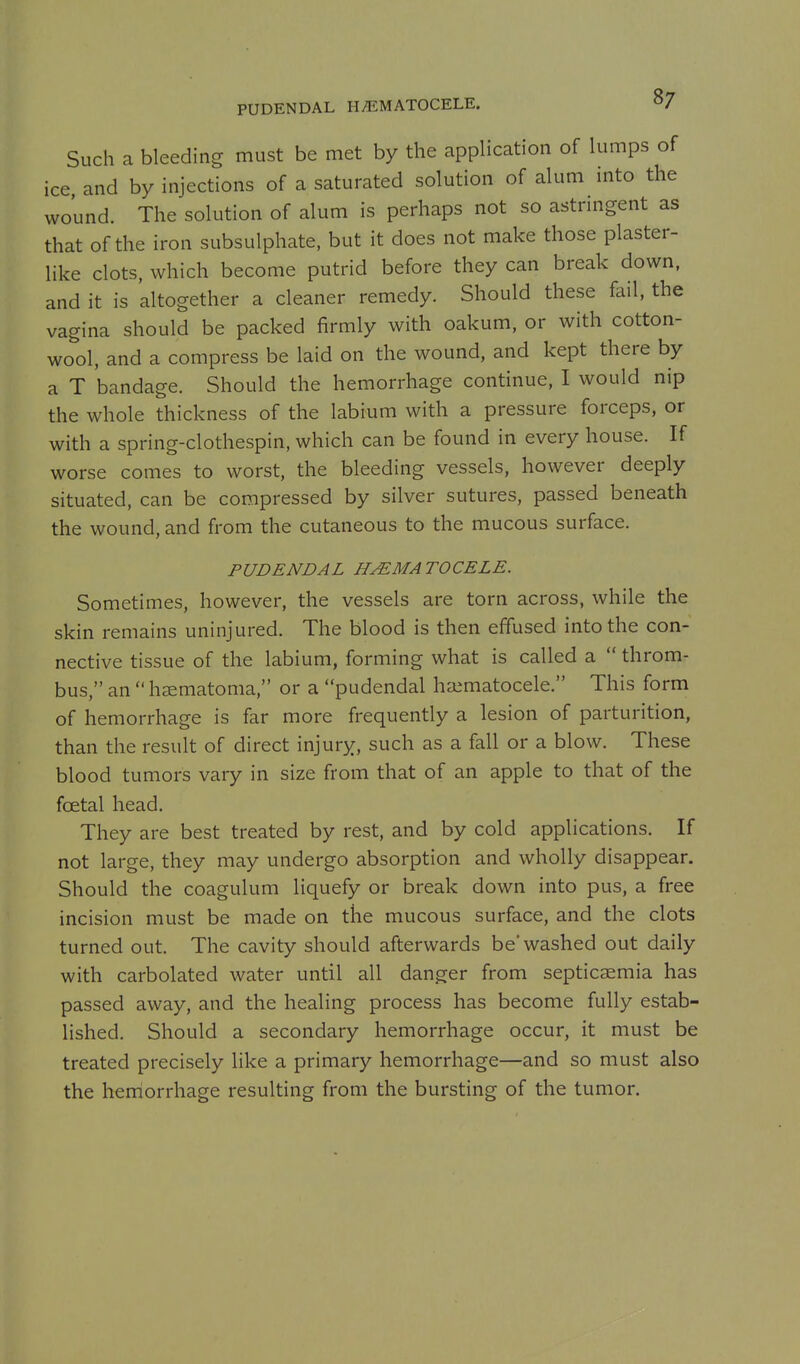 PUDENDAL HEMATOCELE. Such a bleeding must be met by the application of lumps of ice and by injections of a saturated solution of alum into the wound. The solution of alum is perhaps not so astringent as that of the iron subsulphate, but it does not make those plaster- like clots, which become putrid before they can break down, and it is altogether a cleaner remedy. Should these fail, the vagina should be packed firmly with oakum, or with cotton- wool, and a compress be laid on the wound, and kept there by a T bandage. Should the hemorrhage continue, I would nip the whole thickness of the labium with a pressure forceps, or with a spring-clothespin, which can be found in every house. If worse comes to worst, the bleeding vessels, however deeply situated, can be compressed by silver sutures, passed beneath the wound, and from the cutaneous to the mucous surface. PUDENDAL HEMATOCELE. Sometimes, however, the vessels are torn across, while the skin remains uninjured. The blood is then effused into the con- nective tissue of the labium, forming what is called a  throm- bus, an  hsematoma, or a pudendal haimatocele. This form of hemorrhage is far more frequently a lesion of parturition, than the result of direct injury, such as a fall or a blow. These blood tumors vary in size from that of an apple to that of the foetal head. They are best treated by rest, and by cold applications. If not large, they may undergo absorption and wholly disappear. Should the coagulum liquefy or break down into pus, a free incision must be made on the mucous surface, and the clots turned out. The cavity should afterwards be washed out daily with carbolated water until all danger from septicaemia has passed away, and the healing process has become fully estab- lished. Should a secondary hemorrhage occur, it must be treated precisely like a primary hemorrhage—and so must also the heniorrhage resulting from the bursting of the tumor.