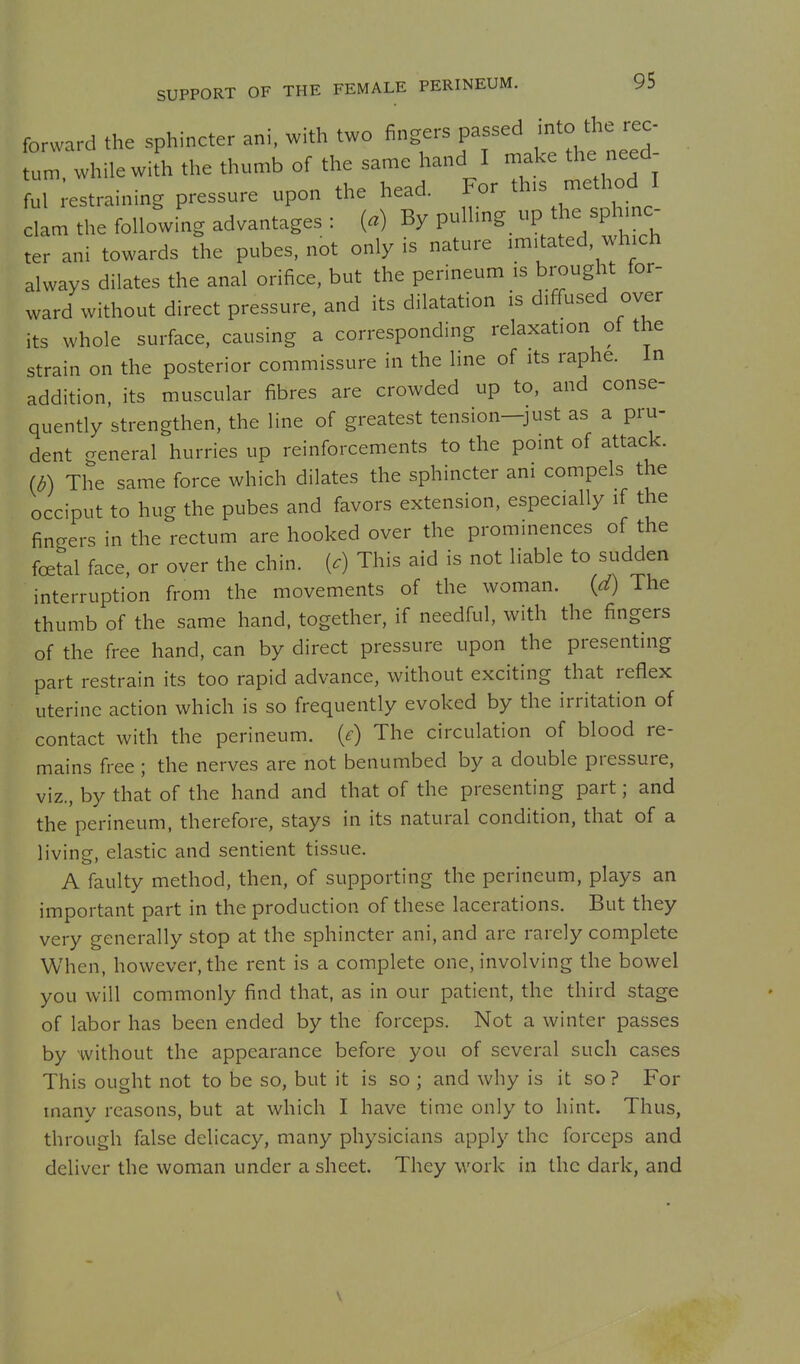forward the sphincter ani, with two fingers passed into t^e rec. turn, while with the thumb of the same hand I make the need- ful estraining pressure upon the head. For this method I the following advantages : (.) By P^^^'^^^.Xl7tKl ter ani towards the pubes, not only is nature imitated which always dilates the anal orifice, but the perineum is brought for- ward without direct pressure, and its dilatation is diffused over its whole surface, causing a corresponding relaxation of the strain on the posterior commissure in the line of its raphe. In addition, its muscular fibres are crowded up to, and conse- quently strengthen, the line of greatest tension-just as a pru- dent general hurries up reinforcements to the point of attack. (d) The same force which dilates the sphincter am compels the occiput to hug the pubes and favors extension, especially if the fingers in the rectum are hooked over the prominences of the foetal face, or over the chin, {c) This aid is not liable to sudden interruption from the movements of the woman. {d) The thumb of the same hand, together, if needful, with the fingers of the free hand, can by direct pressure upon the presenting part restrain its too rapid advance, without exciting that reflex uterine action which is so frequently evoked by the irritation of contact with the perineum, {e) The circulation of blood re- mains free ; the nerves are not benumbed by a double pressure, viz., by that of the hand and that of the presenting part; and the perineum, therefore, stays in its natural condition, that of a living, elastic and sentient tissue. A faulty method, then, of supporting the perineum, plays an important part in the production of these lacerations. But they very generally stop at the sphincter ani, and are rarely complete When, however, the rent is a complete one, involving the bowel you will commonly find that, as in our patient, the third stage of labor has been ended by the forceps. Not a winter passes by without the appearance before you of several such cases This ought not to be so, but it is so ; and why is it so ? For many reasons, but at which I have time only to hint. Thus, through false delicacy, many physicians apply the forceps and deliver the woman under a sheet. They work in the dark, and \
