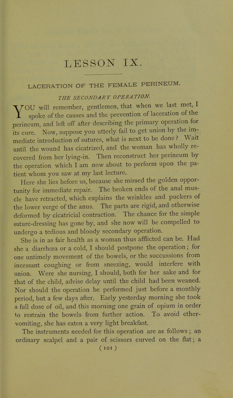 LESSON IX. LACERATION OF THE FEMALE PERINEUM. THE SECONDARY OPERATION. YOU will remember, gentlemen, that when we last met, I spoke of the causes and the prevention of laceration of the perineum, and left off after describing the primary operation for its cure. Now, suppose you utterly fail to get union by the im- mediate introduction of sutures, what is next to be done ? Wait until the wound has cicatrized, and the woman has wholly re- covered from her lying-in. Then reconstruct her perineum by the operation which I am now about to perform upon the pa- tient whom you saw at my last lecture. Here she lies before us, because she missed the golden oppor- tunity for immediate repair. The broken ends of the anal mus- cle have retracted, which explains the wrinkles and puckers of the lower verge of the anus. The parts are rigid, and otherwise deformed by cicatricial contraction. The chance for the simple suture-dressing has gone by, and she now will be compelled to undergo a tedious and bloody secondary operation. She is in as fair health as a woman thus afflicted can be. Had she a diarrhoea or a cold, I should postpone the operation; for one untimely movement of the bowels, or the succussions from incessant coughing or from sneezing, would interfere with union. Were she nursing, I should, both for her sake and for that of the child, advise delay until the child had been weaned. Nor should the operation be performed just before a monthly period, but a few days after. Early yesterday morning she took a full dose of oil, and this morning one grain of opium in order to restrain the bowels from further action. To avoid ether- vomiting, she has eaten a very light breakfast. The instruments needed for this operation are as follows ; an ordinary scalpel and a pair of scissors curved on the flat; a (lOl)