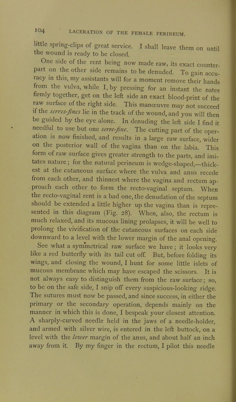 little spring-clips of great service. I shall leave them on until the wound is ready to be closed. One side of the rent being now made raw, its exact counter- part on the other side remains to be denuded. To gain accu- racy in this, my assistants will for a moment remove their hands from the vulva, while I, by pressing for an instant the nates firmly together, get on the left side an exact blood-print of the raw surface of the right side. This manoeuvre may not succeed if the serres-fines lie in the track of the wound, and you will then be guided by the eye alone. In denuding the left side I find it needful to use but one serre-fine. The cutting part of the oper- ation is now finished, and results in a large raw surface, wider on the posterior wall of the vagina than on the labia.' This form of raw surface gives greater strength to the parts, and imi- tates nature; for the natural perineum is wedge-shaped, thick- est at the cutaneous surface where the vulva and anus recede from each other, and thinnest where the vagina and rectum ap- .proach each other to form the recto-vaginal septum. When the recto-vaginal rent is a bad one, the denudation of the septum should be extended a little higher up the vagina than is repre- sented in this diagram (Fig. 28). When, also, the rectum is much relaxed, and its mucous lining prolapses, it will be well to prolong the vivification of the cutaneous surfaces on each side downward to a level with the lower margin of the anal opening. See what a symmetrical raw surface we have ; it looks very like a red butterfly with its tail cut off But, before folding its wings, and closing the wound, I hunt for some little islets of mucous membrane which may have escaped the scissors. It is not always easy to distinguish them from the raw surface; so, to be on the safe side, I snip off every suspicious-looking ridge. The sutures must now be passed, and since success, in either the primary or the secondary operation, depends mainly on the manner in which this is done, I bespeak your closest attention. A sharply-curved needle held in the jaws of a needle-holder, and armed with silver wire, is entered in the left buttock, on a level with the lower margin of the anus, and about half an inch away from it. By my finger in the rectum, I pilot this needle