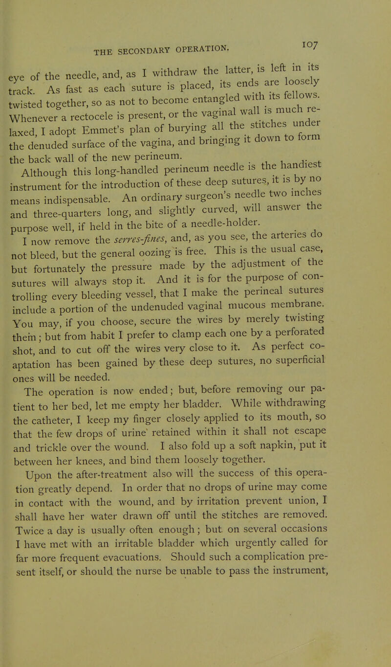 eve of the needle, and, as I withdraw the latter is left in its rack As fast as each suture is placed, its ends are oosely lli^ted together, so as not to become entangled w.th .ts fe^^^^^^^ Whenever a rectocele is present, or the vaginal wall is much re- ™ed, I adopt Emmet's plan of burying all the stitches unde^ the denuded surface of the vagina, and bringing it down to form the back wall of the new perineum. Although this long-handled perineum needle is the handiest instrument for the introduction of these deep sutures, it is by no means indispensable. An ordinary surgeon's need e two inches and three-quarters long, and slightly curved, will answer the purpose well, if held in the bite of a needle-holder. I now remove the serves-fines, and, as you see, the arteries do not bleed, but the general oozing is free. This is the usual case, but fortunately the pressure made by the adjustment of the sutures will always stop it. And it is for the purpose of con- trolling every bleeding vessel, that I make the perineal sutures include a portion of the undenuded vaginal mucous membrane. You may, if you choose, secure the wires by merely twisting them; but from habit I prefer to clamp each one by a perforated shot, and to cut off the wires very close to it. As perfect co- aptation has been gained by these deep sutures, no superficial ones will be needed. The operation is now ended; but, before removing our pa- tient to her bed, let me empty her bladder. While withdrawing the catheter, I keep my finger closely applied to its mouth, so that the few drops of urine retained within it shall not escape and trickle over the wound. I also fold up a soft napkin, put it between her knees, and bind them loosely together. Upon the after-treatment also will the success of this opera- tion greatly depend. In order that no drops of urine may come in contact with the wound, and by irritation prevent union, I shall have her water drawn off until the stitches are removed. Twice a day is usually often enough; but on several occasions I have met with an irritable bladder which urgently called for far more frequent evacuations. Should such a complication pre- sent itself, or should the nurse be unable to pass the instrument,