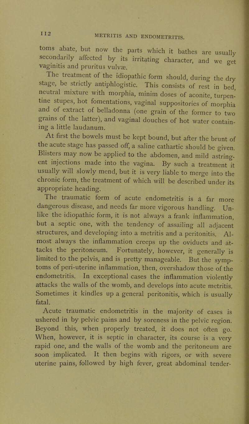 toms abate, but now the parts which it bathes are usually secondarily affected by its irritating character, and we get vaginitis and pruritus vulvae. The treatment of the idiopathic form should, during the dry stage, be strictly antiphlogistic. This consists of rest in bed neutral mixture with morphia, minim doses of aconite, turpen- tine stupes, hot fomentations, vaginal suppositories of morphia and of extract of belladonna (one grain of the former to two grains of the latter), and vaginal douches of hot water contain- ing a little laudanum. At first the bowels must be kept bound, but after the brunt of the acute stage has passed off, a saline cathartic should be given. Blisters may now be applied to the abdomen, and mild astring- ent injections made into the vagina. By such a treatment it usually will slowly mend, but it is very liable to merge into the chronic form, the treatment of which will be described under its appropriate heading. The traumatic form of acute endometritis is a far more dangerous disease, and needs far more vigorous handling. Un- like the idiopathic form, it is not always a frank inflammation, but a septic one, with the tendency of assailing all adjacent structures, and developing into a metritis and a peritonitis. Al- most always the inflammation creeps up the oviducts and at- tacks the peritoneum. Fortunately, however, it generally is limited to the pelvis, and is pretty manageable. But the symp- toms of peri-uterine inflammation, then, overshadow those of the endometritis. In exceptional cases the inflammation violently attacks the walls of the womb, and develops into acute metritis. Sometimes it kindles up a general peritonitis, which is usually fatal. Acute traumatic endometritis in the majority of cases is ushered in by pelvic pains and by soreness in the pelvic region. Beyond this, when properly treated, it does not often go. When, however, it is septic in character, its course is a very rapid one, and the walls of the womb and the peritoneum are soon implicated. It then begins with rigors, or with severe uterine pains, followed by high fever, great abdominal tender-
