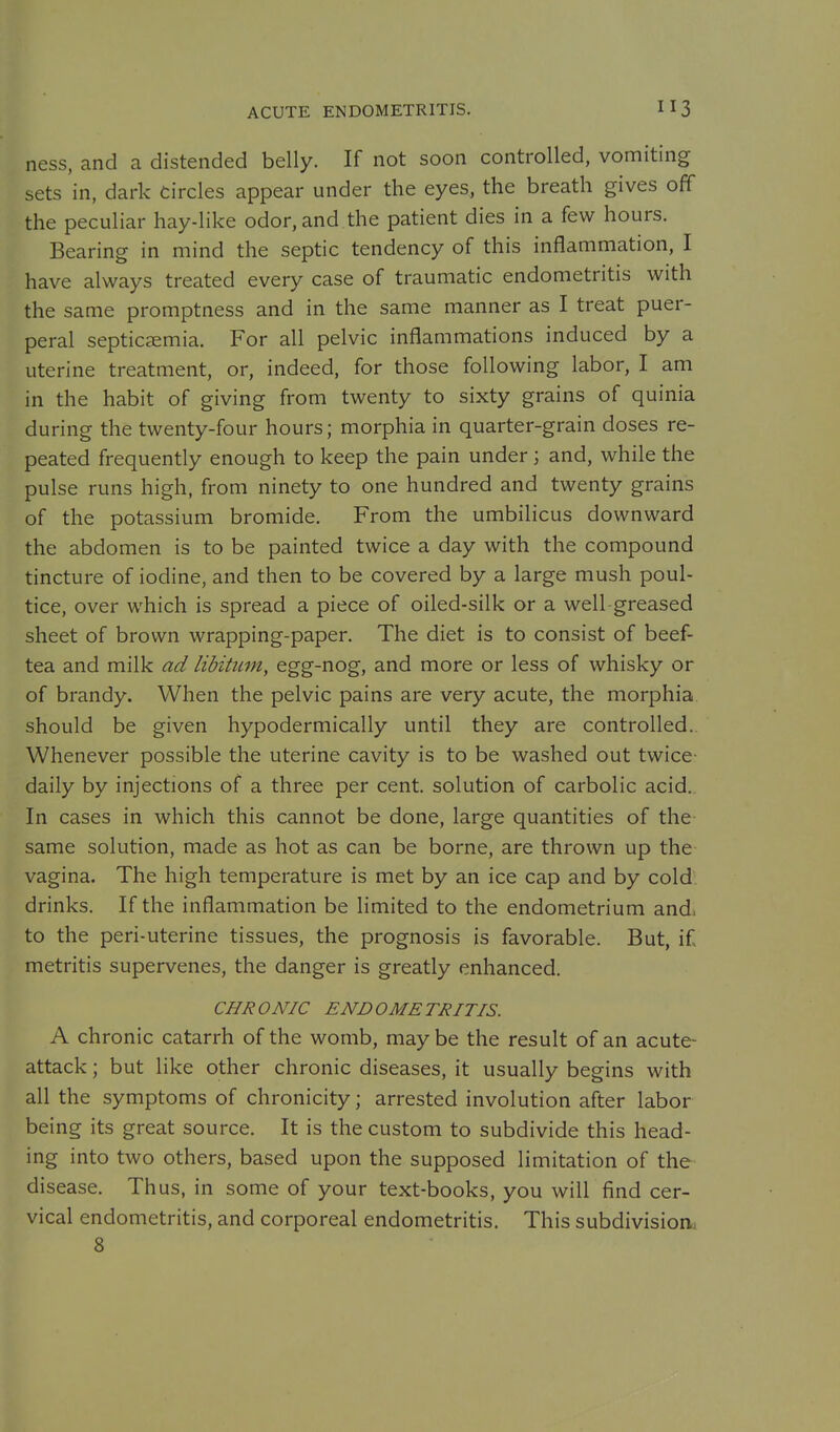 ACUTE ENDOMETRITIS. ness, and a distended belly. If not soon controlled, vomiting sets in, dark Circles appear under the eyes, the breath gives off the peculiar hay-like odor, and the patient dies in a few hours. Bearing in mind the septic tendency of this inflammation, I have always treated every case of traumatic endometritis with the same promptness and in the same manner as I treat puer- peral septicaemia. For all pelvic inflammations induced by a uterine treatment, or, indeed, for those following labor, I am in the habit of giving from twenty to sixty grains of quinia during the twenty-four hours; morphia in quarter-grain doses re- peated frequently enough to keep the pain under ; and, while the pulse runs high, from ninety to one hundred and twenty grains of the potassium bromide. From the umbilicus downward the abdomen is to be painted twice a day with the compound tincture of iodine, and then to be covered by a large mush poul- tice, over which is spread a piece of oiled-silk or a well-greased sheet of brown wrapping-paper. The diet is to consist of beef- tea and milk ad libitum, egg-nog, and more or less of whisky or of brandy. When the pelvic pains are very acute, the morphia should be given hypodermically until they are controlled.. Whenever possible the uterine cavity is to be washed out twice- daily by injections of a three per cent, solution of carbolic acid. In cases in which this cannot be done, large quantities of the same solution, made as hot as can be borne, are thrown up the vagina. The high temperature is met by an ice cap and by cold- drinks. If the inflammation be limited to the endometrium and. to the peri-uterine tissues, the prognosis is favorable. But, if metritis supervenes, the danger is greatly enhanced. CHRONIC ENDOMETRITIS. A chronic catarrh of the womb, may be the result of an acute- attack ; but like other chronic diseases, it usually begins with all the symptoms of chronicity; arrested involution after labor being its great source. It is the custom to subdivide this head- ing into two others, based upon the supposed limitation of the disease. Thus, in some of your text-books, you will find cer- vical endometritis, and corporeal endometritis. This subdivision^ 8