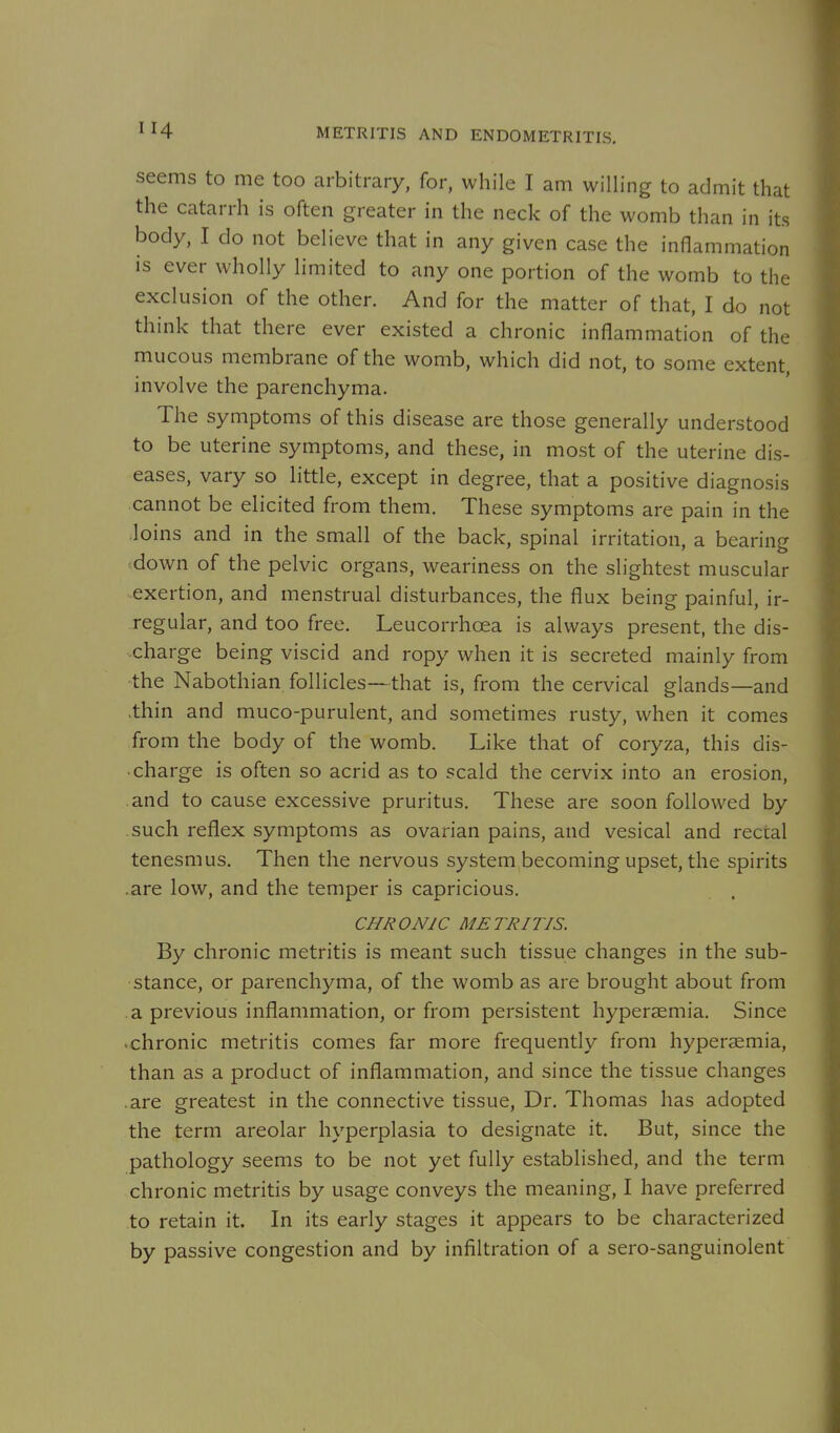 seems to me too arbitrary, for, while I am willing to admit that the catarrh is often greater in the neck of the womb than in its body, I do not believe that in any given case the inflammation is ever wholly limited to any one portion of the womb to the exclusion of the other. And for the matter of that, I do not think that there ever existed a chronic inflammation of the mucous membrane of the womb, which did not, to some extent, involve the parenchyma. The symptoms of this disease are those generally understood to be uterine symptoms, and these, in most of the uterine dis- eases, vary so little, except in degree, that a positive diagnosis cannot be elicited from them. These symptoms are pain in the loins and in the small of the back, spinal irritation, a bearing ^down of the pelvic organs, weariness on the slightest muscular exertion, and menstrual disturbances, the flux being painful, ir- regular, and too free. Leucorrhcea is always present, the dis- charge being viscid and ropy when it is secreted mainly from the Nabothian follicles—that is, from the cervical glands—and .thin and muco-purulent, and sometimes rusty, when it comes from the body of the womb. Like that of coryza, this dis- charge is often so acrid as to scald the cervix into an erosion, and to cause excessive pruritus. These are soon followed by such reflex symptoms as ovarian pains, and vesical and rectal tenesmus. Then the nervous system becoming upset, the spirits are low, and the temper is capricious. CHRONIC METRITIS. By chronic metritis is meant such tissue changes in the sub- stance, or parenchyma, of the womb as are brought about from a previous inflammation, or from persistent hypersemia. Since 'chronic metritis comes far more frequently from hypersemia, than as a product of inflammation, and since the tissue changes are greatest in the connective tissue. Dr. Thomas has adopted the term areolar hyperplasia to designate it. But, since the pathology seems to be not yet fully established, and the term chronic metritis by usage conveys the meaning, I have preferred to retain it. In its early stages it appears to be characterized by passive congestion and by infiltration of a sero-sanguinolent