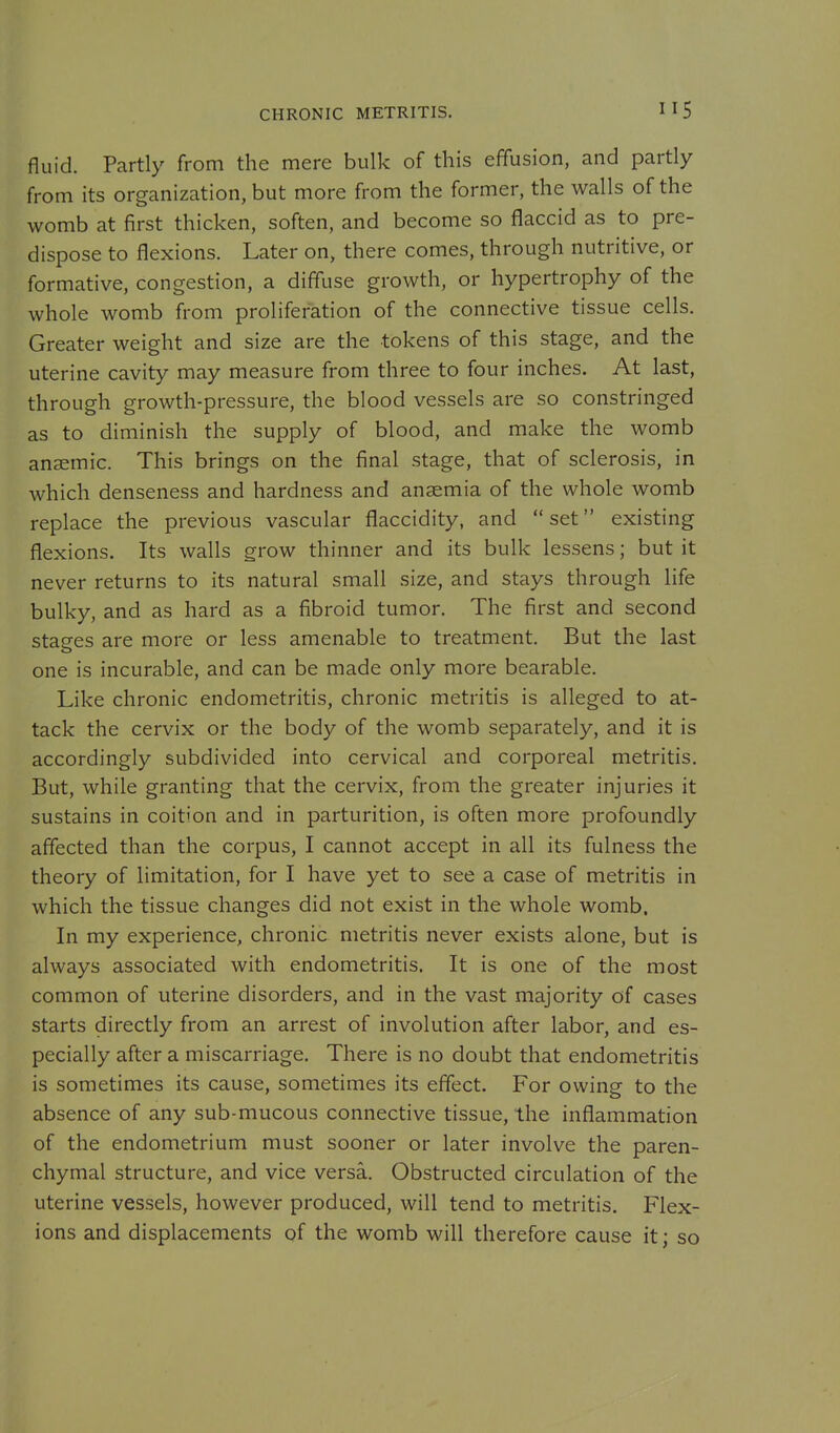 CHRONIC METRITIS. fluid. Partly from the mere bulk of this effusion, and partly from its organization, but more from the former, the walls of the womb at first thicken, soften, and become so flaccid as to pre- dispose to flexions. Later on, there comes, through nutritive, or formative, congestion, a diffuse growth, or hypertrophy of the whole womb from proliferation of the connective tissue cells. Greater weight and size are the tokens of this stage, and the uterine cavity may measure from three to four inches. At last, through growth-pressure, the blood vessels are so constringed as to diminish the supply of blood, and make the womb ansemic. This brings on the final stage, that of sclerosis, in which denseness and hardness and anaemia of the whole womb replace the previous vascular flaccidity, and  set existing flexions. Its walls grow thinner and its bulk lessens; but it never returns to its natural small size, and stays through life bulky, and as hard as a fibroid tumor. The first and second stages are more or less amenable to treatment. But the last one is incurable, and can be made only more bearable. Like chronic endometritis, chronic metritis is alleged to at- tack the cervix or the body of the womb separately, and it is accordingly subdivided into cervical and corporeal metritis. But, while granting that the cervix, from the greater injuries it sustains in coition and in parturition, is often more profoundly affected than the corpus, I cannot accept in all its fulness the theory of limitation, for I have yet to see a case of metritis in which the tissue changes did not exist in the whole womb. In my experience, chronic metritis never exists alone, but is always associated with endometritis. It is one of the most common of uterine disorders, and in the vast majority of cases starts directly from an arrest of involution after labor, and es- pecially after a miscarriage. There is no doubt that endometritis is sometimes its cause, sometimes its effect. For owing to the absence of any sub-mucous connective tissue, the inflammation of the endometrium must sooner or later involve the paren- chymal structure, and vice versa. Obstructed circulation of the uterine vessels, however produced, will tend to metritis. Flex- ions and displacements of the womb will therefore cause it; so