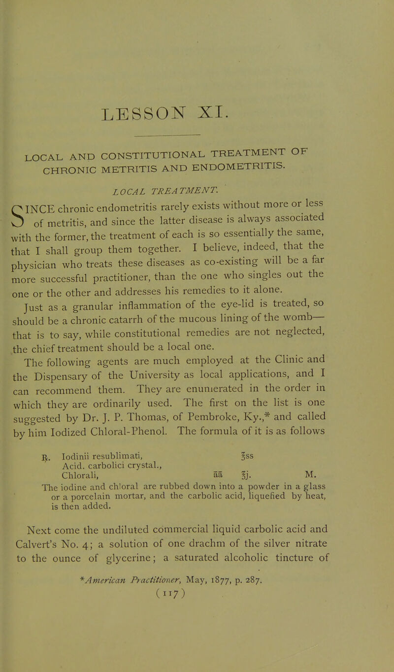 LOCAL AND CONSTITUTIONAL TREATMENT OF CHRONIC METRITIS AND ENDOMETRITIS. LOCAL TREATMENT. SINCE chronic endometritis rarely exists without more or less of metritis, and since the latter disease is always associated with the former, the treatment of each is so essentially the same, that I shall group them together. I believe, indeed, that the physician who treats these diseases as co-existing will be a far more successful practitioner, than the one who singles out the one or the other and addresses his remedies to it alone. Just as a granular inflammation of the eye-lid is treated, so should be a chronic catarrh of the mucous lining of the womb— that is to say, while constitutional remedies are not neglected, the chief treatment should be a local one. The following agents are much employed at the Clinic and the Dispensary of the University as local applications, and I can recommend them. They are enumerated in the order in which they are ordinarily used. The first on the list is one suggested by Dr. J. P. Thomas, of Pembroke, Ky.,* and called by him Iodized Chloral-Phenol. The formula of it is as follows IJ,. lodinii resublimati, ^ss Acid, carbolici crystal., Chlorali, aa fj. M. The iodine and chloral are rubbed down into a powder in a glass or a porcelain mortar, and the carbolic acid, liquefied by heat, is then added. Next come the undiluted commercial liquid carbolic acid and Calvert's No. 4; a solution of one drachm of the silver nitrate to the ounce of glycerine; a saturated alcoholic tincture of * American Practitioner, May, 1877, p. 287,