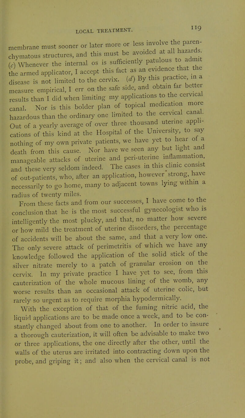 LOCAL TREATMENT. ^^9 membrane must sooner or later more or less involve the paren- chymatous structures, and this must be avoided at all haza.d. (/whenever the internal os is sufficiently patulous to admit he armed applicator, I accept this fact as an evidence that the disease is not limited to the cervix, (d) By this practice m a measure empirical, I err on the safe side, and obtain far better results than I did when limiting my applications to the cervical canal. Nor is this bolder plan of topical medication more hazardous than the ordinary one limited to the cervical canal. Out of a yearly average of over three thousand uterine appli- cations of this kind at the Hospital of the University, to say nothing of my own private patients, we have yet to hear ot a death from this cause. Nor have we seen any but light and manageable attacks of uterine and peri-uterine inflammation, and these very seldom indeed. The cases in this clinic consist of out-patients, who, after an application, however strong, have necessarily to go home, many to adjacent towns lying within a radius of twenty miles. From these facts and from our successes, I have come to the conclusion that he is the most successful gynecologist who is intelligently the most plucky, and that, no matter how severe or how mild the treatment of uterine disorders, the percentage of accidents will be about the same, and that a very low one. The only severe attack of perimetritis of which we have any knowledge followed the application of the solid stick of the silver nitrate merely to a patch of granular erosion on the cervix. In my private practice I have yet to see, from this cauterization of the whole mucous lining of the womb, any worse results than an occasional attack of uterine colic, but rarely so urgent as to require morphia hypodermically. With the exception of that of the fuming nitric acid, the liquid applications are to be made once a week, and to be con- stantly changed about from one to another. In order to insure a thorough cauterization, it will often be advisable to make two or three applications, the one directly after the other, until the walls of the uterus are irritated into contracting down upon the probe, and griping it; and also when the cervical canal is not