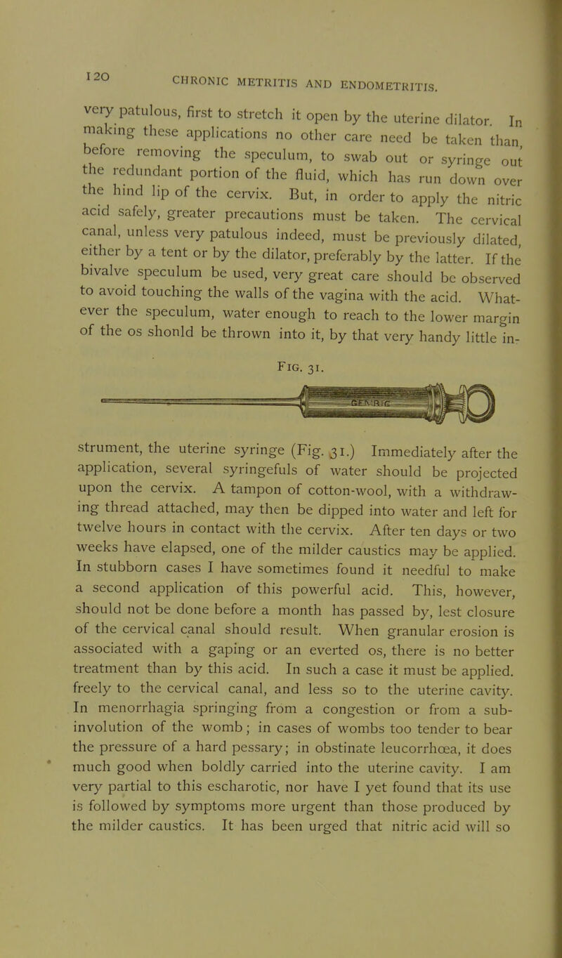 very patulous, first to stretch it open by the uterine dilator In making these applications no other care need be taken than before removing the speculum, to swab out or syringe out the redundant portion of the fluid, which has run down over the hmd l,p of the cervix. But, in order to apply the nitric acid safely, greater precautions must be taken. The cervical canal, unless very patulous indeed, must be previously dilated either by a tent or by the dilator, preferably by the latter. If the bivalve speculum be used, very great care should be observed to avoid touching the walls of the vagina with the acid. What- ever the speculum, water enough to reach to the lower margin of the OS should be thrown into it, by that very handy little in- FiG. 31. strument, the uterine syringe (Fig. 31.) Immediately after the application, several syringefuls of water should be projected upon the cervix. A tampon of cotton-wool, with a withdraw- ing thread attached, may then be dipped into water and left for twelve hours in contact with the cervix. After ten days or two weeks h ave elapsed, one of the milder caustics may be applied In stubborn cases I have sometimes found it needful to make a second application of this powerful acid. This, however, should not be done before a month has passed by, lest closure of the cervical canal should result. When granular erosion is associated with a gaping or an everted os, there is no better treatment than by this acid. In such a case it must be applied, freely to the cervical canal, and less so to the uterine cavity. In menorrhagia springing from a congestion or from a sub- involution of the womb; in cases of wombs too tender to bear the pressure of a hard pessary; in obstinate leucorrhcea, it does much good when boldly carried into the uterine cavity. I am very partial to this escharotic, nor have I yet found that its use is followed by symptoms more urgent than those produced by the milder caustics. It has been urged that nitric acid will so