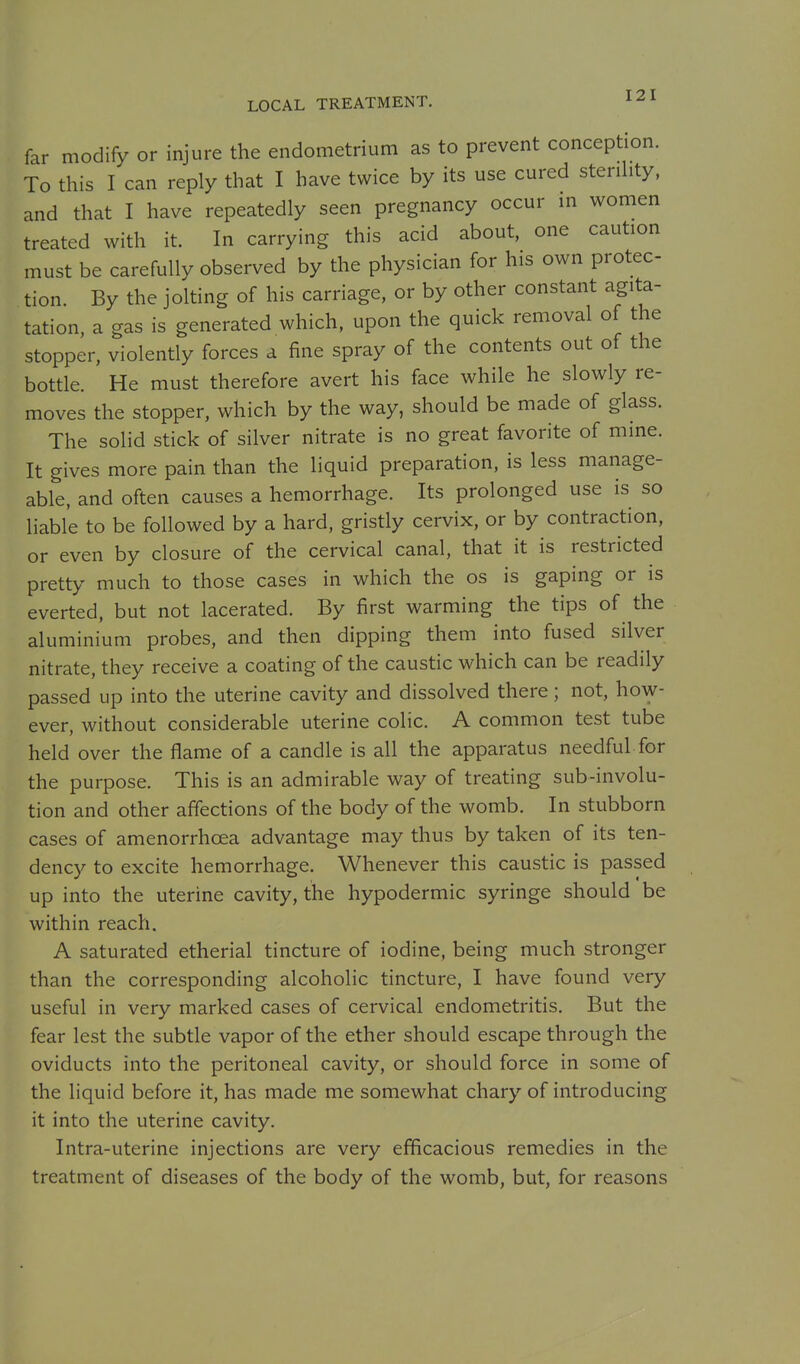 far modify or injure the endometrium as to prevent conception. To this I can reply that I have twice by its use cured sterihty, and that I have repeatedly seen pregnancy occur in women treated with it. In carrying this acid about, one caution must be carefully observed by the physician for his own protec- tion. By the jolting of his carriage, or by other constant agita- tation a gas is generated which, upon the quick removal of the stopper, violently forces a fine spray of the contents out of the bottle. He must therefore avert his face while he slowly re- moves the stopper, which by the way, should be made of glass. The solid stick of silver nitrate is no great favorite of mine. It gives more pain than the liquid preparation, is less manage- able, and often causes a hemorrhage. Its prolonged use is so liable to be followed by a hard, gristly cervix, or by contraction, or even by closure of the cervical canal, that it is restricted pretty much to those cases in which the os is gaping or is everted, but not lacerated. By first warming the tips of the aluminium probes, and then dipping them into fused silver nitrate, they receive a coating of the caustic which can be readily passed up into the uterine cavity and dissolved there; not, how- ever, without considerable uterine colic. A common test tube held over the flame of a candle is all the apparatus needful for the purpose. This is an admirable way of treating sub-involu- tion and other affections of the body of the womb. In stubborn cases of amenorrhoea advantage may thus by taken of its ten- dency to excite hemorrhage. Whenever this caustic is passed up into the uterine cavity, the hypodermic syringe should be within reach. A saturated etherial tincture of iodine, being much stronger than the corresponding alcoholic tincture, I have found very useful in very marked cases of cervical endometritis. But the fear lest the subtle vapor of the ether should escape through the oviducts into the peritoneal cavity, or should force in some of the liquid before it, has made me somewhat chary of introducing it into the uterine cavity. Intra-uterine injections are very efficacious remedies in the treatment of diseases of the body of the womb, but, for reasons