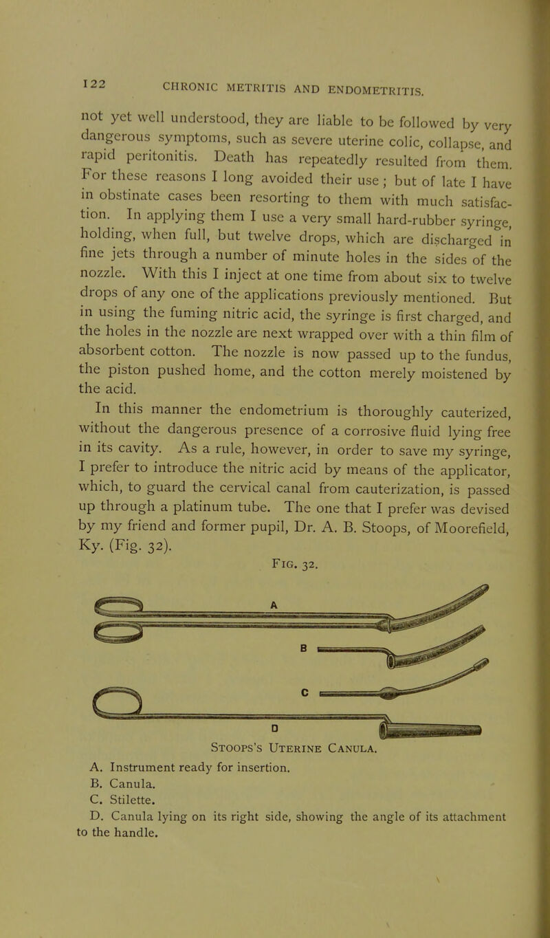 not yet well understood, they are liable to be followed by very dangerous symptoms, such as severe uterine colic, collapse, and rapid peritonitis. Death has repeatedly resulted from them. For these reasons I long avoided their use ; but of late I have in obstinate cases been resorting to them with much satisfac- tion. In applying them I use a very small hard-rubber syringe, holding, when full, but twelve drops, which are discharged in fine jets through a number of minute holes in the sides of the nozzle. With this I inject at one time from about six to twelve drops of any one of the applications previously mentioned. But in using the fuming nitric acid, the syringe is first charged, and the holes in the nozzle are next wrapped over with a thin film of absorbent cotton. The nozzle is now passed up to the fundus, the piston pushed home, and the cotton merely moistened by the acid. In this manner the endometrium is thoroughly cauterized, without the dangerous presence of a corrosive fluid lying free in its cavity. As a rule, however, in order to save my syringe, I prefer to introduce the nitric acid by means of the applicator, which, to guard the cervical canal from cauterization, is passed up through a platinum tube. The one that I prefer was devised by my friend and former pupil, Dr. A. B. Stoops, of Moorefield, Ky. (Fig. 32). Fig. 32. Stoops's Uterine Canula. A. Instrument ready for insertion. B. Canula. C. Stilette. D. Canula lying on its right side, showing the angle of its attachment to the handle.