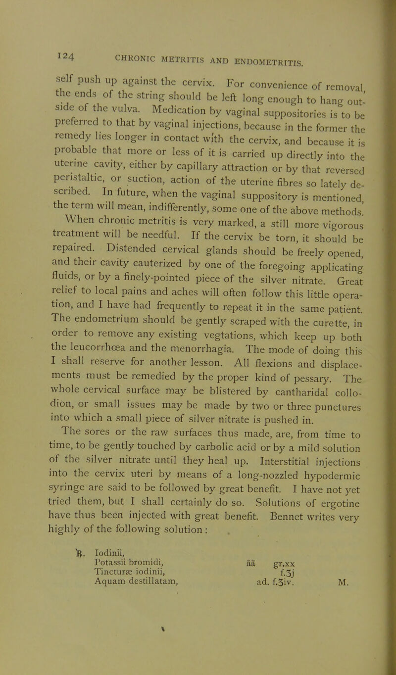 self push up against the cervix. For convenience of removal the ends of the string should be left long enough to hang out- side of the vulva. Medication by vaginal suppositories is to be preferred to that by vaginal injections, because in the former the remedy hes longer in contact with the cervix, and because it is probable that more or less of it is carried up directly into the uterine cavity, either by capillary attraction or by that reversed peristaltic, or suction, action of the uterine fibres so lately de- scribed. In future, when the vaginal suppository is mentioned the term will mean, indifferently, some one of the above methods' When chronic metritis is very marked, a still more vigorous treatment will be needful. If the cervix be torn, it should be repaired. Distended cervical glands should be freely opened, and their cavity cauterized by one of the foregoing applicating fluids, or by a finely-pointed piece of the silver nitrate. Great relief to local pains and aches will often follow this little opera- tion, and I have had frequently to repeat it in the same patient. The endometrium should be gently scraped with the curette, in order to remove any existing vegtations, which keep up both the leucorrhcea and the menorrhagia. The mode of doing this I shall reserve for another lesson. All flexions and displace- ments must be remedied by the proper kind of pessary. The whole cervical surface may be blistered by cantharidal collo- dion, or small issues may be made by two or three punctures into which a small piece of silver nitrate is pushed in. The sores or the raw surfaces thus made, are, from time to time, to be gently touched by carbolic acid or by a mild solution of the silver nitrate until they heal up. Interstitial injections into the cervix uteri by means of a long-nozzled hypodermic syringe are said to be followed by great benefit. I have not yet tried them, but I shall certainly do so. Solutions of ergotine have thus been injected with great benefit. Bennet writes very highly of the following solution : ^. lodinii, Potassii bromidi, aa gr.xx Tincturse iodinii, f.3j Aquam destillatam, ad. f.3iv. M.