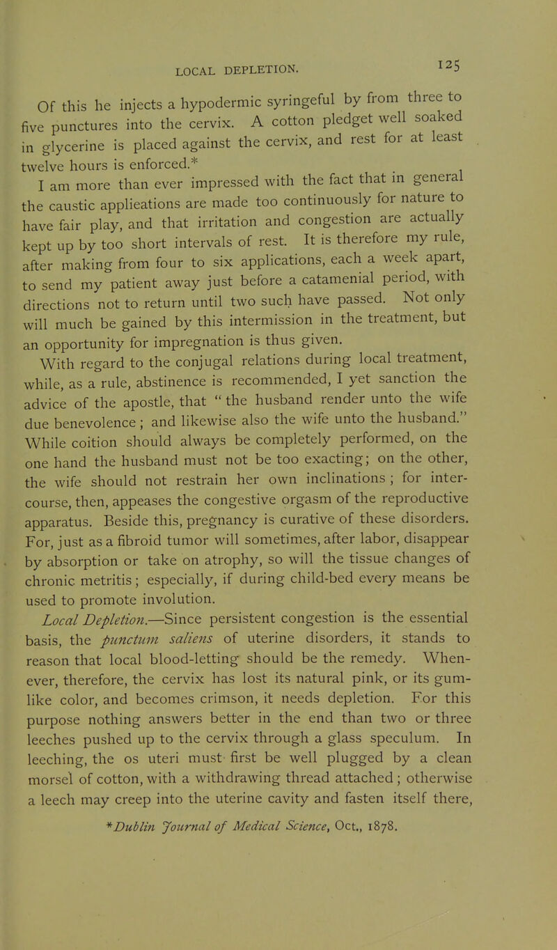 LOCAL DEPLETION. Of this he injects a hypodermic syringeful by from three to five punctures into the cervix. A cotton pledget well soaked in glycerine is placed against the cervix, and rest for at least twelve hours is enforced.* I am more than ever impressed with the fact that in general the caustic applieations are made too continuously for nature to have fair play, and that irritation and congestion are actually kept up by too short intervals of rest. It is therefore my rule, after making from four to six applications, each a week apart, to send my patient away just before a catamenial period, with directions not to return until two such have passed. Not only will much be gained by this intermission in the treatment, but an opportunity for impregnation is thus given. With regard to the conjugal relations during local treatment, while, as a rule, abstinence is recommended, I yet sanction the advice of the apostle, that  the husband render unto the wife due benevolence; and likewise also the wife unto the husband. While coition should always be completely performed, on the one hand the husband must not be too exacting; on the other, the wife should not restrain her own inclinations ; for inter- course, then, appeases the congestive orgasm of the reproductive apparatus. Beside this, pregnancy is curative of these disorders. For, just as a fibroid tumor will sometimes, after labor, disappear by absorption or take on atrophy, so will the tissue changes of chronic metritis; especially, if during child-bed every means be used to promote involution. Local Depletion.—Since persistent congestion is the essential basis, the piinctum saliens of uterine disorders, it stands to reason that local blood-letting should be the remedy. When- ever, therefore, the cervix has lost its natural pink, or its gum- like color, and becomes crimson, it needs depletion. For this purpose nothing answers better in the end than two or three leeches pushed up to the cervix through a glass speculum. In leeching, the os uteri must first be well plugged by a clean morsel of cotton, with a withdrawing thread attached ; otherwise a leech may creep into the uterine cavity and fasten itself there, * Dublin Journal of Medical Science, Oct., 1878.