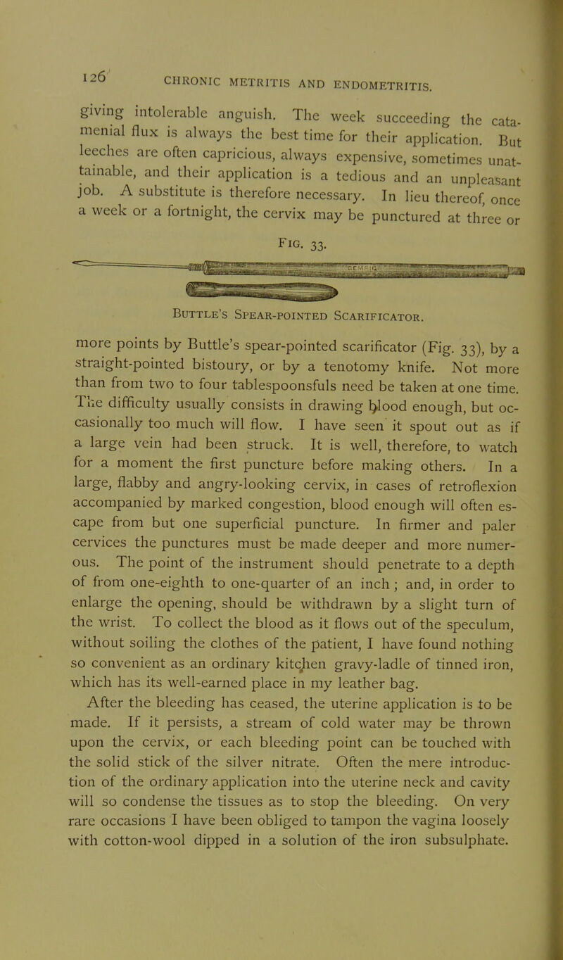 giving intolerable anguish. The week succeeding the cata- menial flux is always the best time for their application. But leeches are often capricious, always expensive, sometimes unat- tainable, and their application is a tedious and an unpleasant job. A substitute is therefore necessary. In lieu thereof, once a week or a fortnight, the cervix may be punctured at three or Fig. 33. Buttle's Spear-pointed Scarificator. more points by Buttle's spear-pointed scarificator (Fig. 33), by a straight-pointed bistoury, or by a tenotomy knife. Not more than from two to four tablespoonsfuls need be taken at one time. The difficulty usually consists in drawing l>lood enough, but oc- casionally too much will flow. I have seen it spout out as if a large vein had been struck. It is well, therefore, to watch for a moment the first puncture before making others. In a large, flabby and angry-looking cervix, in cases of retroflexion accompanied by marked congestion, blood enough will often es- cape from but one superficial puncture. In firmer and paler cervices the punctures must be made deeper and more numer- ous. The point of the instrument should penetrate to a depth of from one-eighth to one-quarter of an inch ; and, in order to enlarge the opening, should be withdrawn by a slight turn of the wrist. To collect the blood as it flows out of the speculum, without soiling the clothes of the patient, I have found nothing so convenient as an ordinary kitc^ien gravy-ladle of tinned iron, which has its well-earned place in my leather bag. After the bleeding has ceased, the uterine application is to be made. If it persists, a stream of cold water may be thrown upon the cervix, or each bleeding point can be touched with the solid stick of the silver nitrate. Often the mere introduc- tion of the ordinary application into the uterine neck and cavity will so condense the tissues as to stop the bleeding. On very rare occasions I have been obliged to tampon the vagina loosely with cotton-wool dipped in a solution of the iron subsulphate.