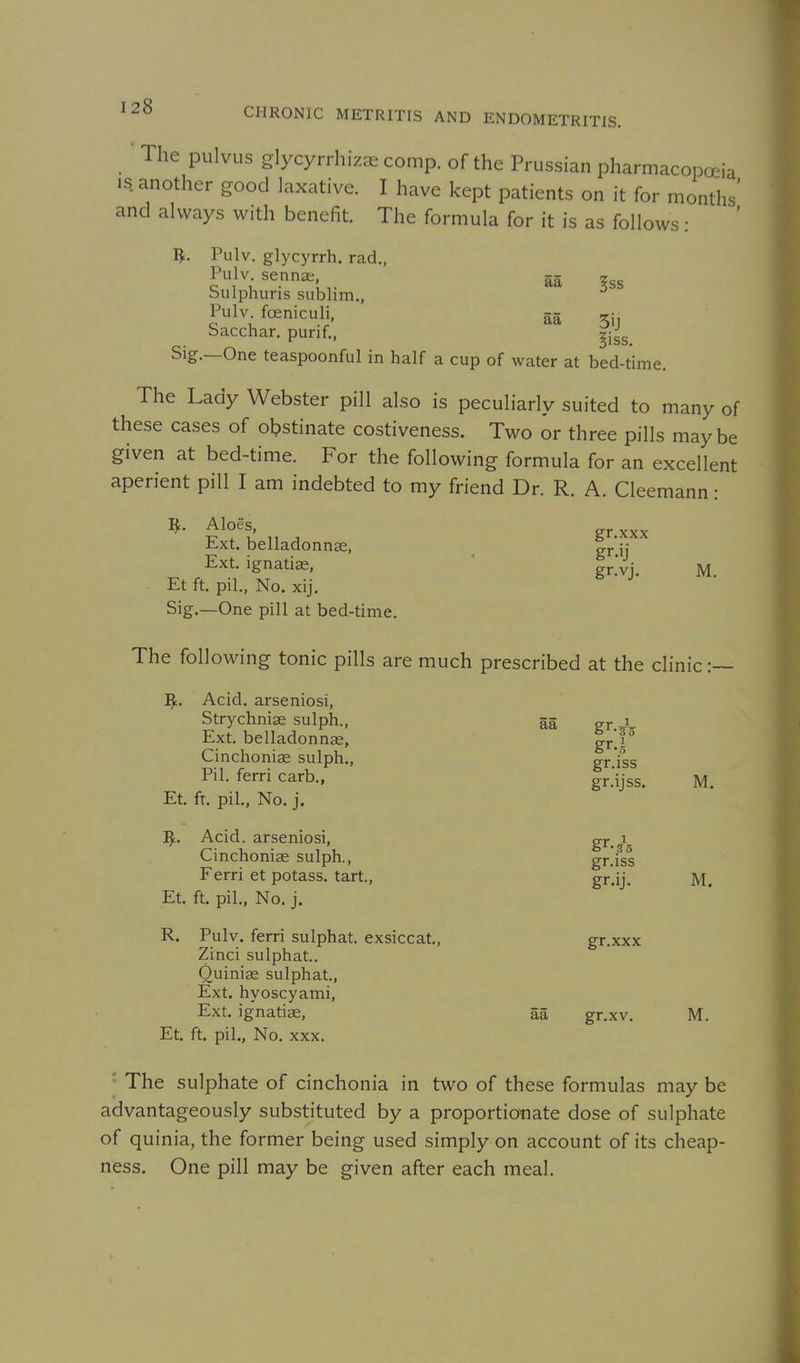■ The pulvLis glycyrrhizae conip. of the Prussian pharmacopoeia IS. another good laxative. I have kept patients on it for months' and always with benefit. The formula for it is as follows: I^. Pulv. glycyrrh. rad., Pulv senna §ss bulphuns sublim., Pulv foeniculi, aa 3i, bacchar. purif., ^j^g Sig.—One teaspoonful in half a cup of water at bed-time. The Lady Webster pill also is peculiarly suited to many of these cases of obstinate costiveness. Two or three pills maybe given at bed-time. For the following formula for an excellent aperient pill I am indebted to my friend Dr. R. A. Cleemann: ^- gr.xxx Ext. belladonnas, ^ gr'ij Ext. ignatiae, ' grVj. m. Et ft. pil., No. xij, Sig.—One pill at bed-time. The following tonic pills are much prescribed at the clinic:— ]^. Acid, arseniosi, Strychnia sulph., aa gr ' Ext. belladonnge, gr'P Cinchoniae sulph., gr fss Pil. ferri carb., gr.'ijss. M. Et. ft. pil., No. j. Acid, arseniosi, gr^ i Cinchoniae sulph., gr.iss Ferri et potass, tart., gr.ij. M. Et. ft. pil., No. j. R. Pulv. ferri sulphat. exsiccat., gr.xxx Zinci sulphat.. Quiniae sulphat., Ext. hyoscyami, Ext. ig'natiae, aa gr.xv. M. Et. ft. pil., No. XXX. The sulphate of cinchonia in two of these formulas may be advantageously substituted by a proportiotiate dose of sulphate of quinia, the former being used simply on account of its cheap- ness. One pill may be given after each meal.