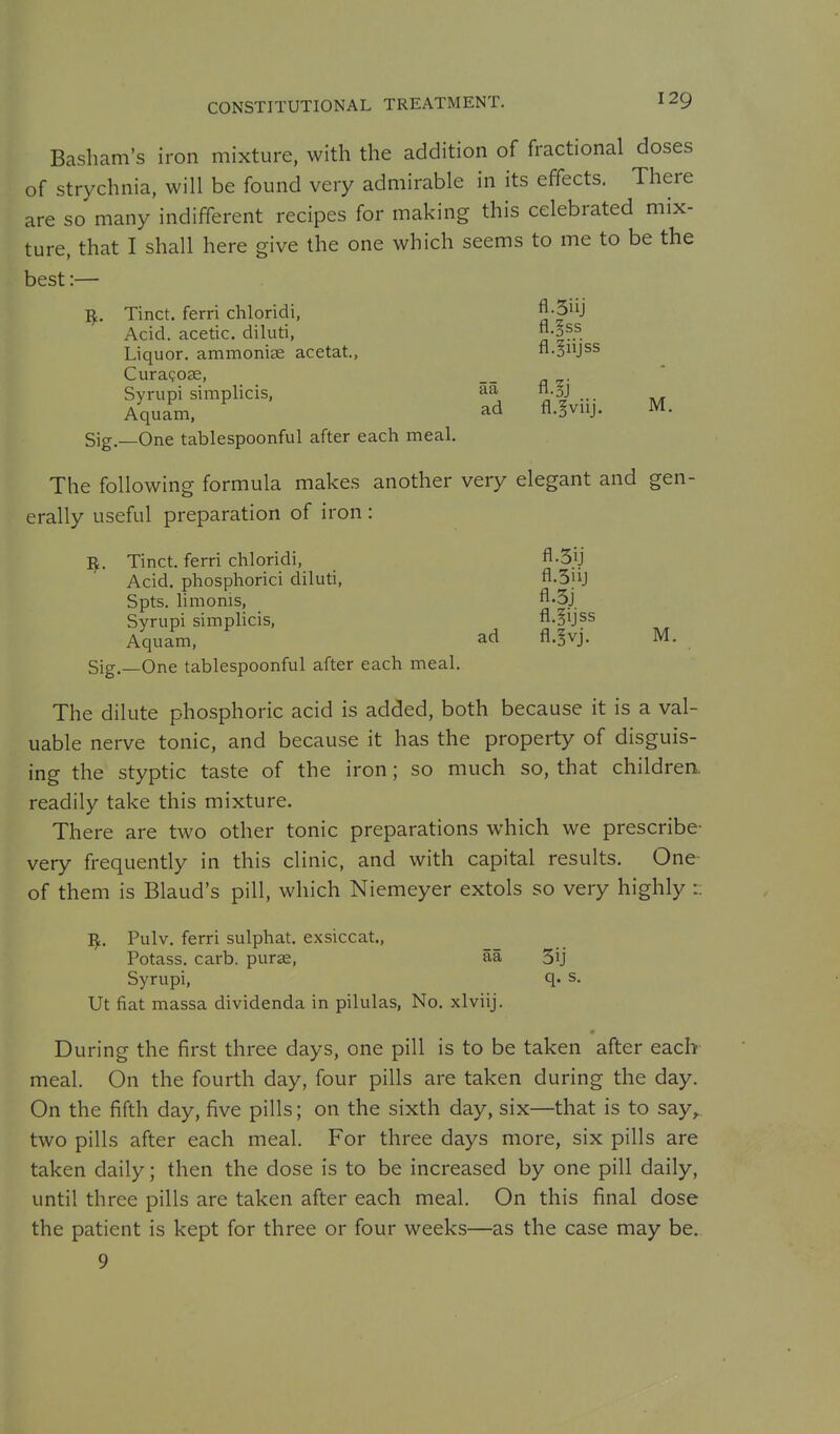 Basham's iron mixture, with the addition of fractional doses of strychnia, will be found very admirable in its effects. There are so many indifferent recipes for making this celebrated mix- ture, that I shall here give the one which seems to me to be the best:— ^. Tinct. ferri chloridi, fl-3iij Acid, acetic, diluti, aI^- Liquor, ammonice acetat., fl.SUjss Curagose, Syrupi simplicis, S^, oj ... Aquam, ad fl.^viij. M. Sig.—One tablespoonful after each meal. The following formula makes another very elegant and gen- erally useful preparation of iron : ^. Tinct. ferri chloridi, fl-3ij Acid, phosphorici diluti, fl-Sjij Spts. limonis, fl-3j Syrupi simplicis, fl.§ijss Aquam, ad A.^vj. M. Sig.—One tablespoonful after each meal. The dilute phosphoric acid is added, both because it is a val- uable nerve tonic, and because it has the property of disguis- ing the styptic taste of the iron; so much so, that childrea readily take this mixture. There are two other tonic preparations which we prescribe- very frequently in this clinic, and with capital results. One- of them is Blaud's pill, which Niemeyer extols so very highly :: ^. Pulv. ferri sulphat. exsiccat., Potass, carb. purae, aa 5ij Syrupi, s. Ut fiat massa dividenda in pilulas, No. xlviij. During the first three days, one pill is to be taken after each meal. On the fourth day, four pills are taken during the day. On the fifth day, five pills; on the sixth day, six—that is to say^, two pills after each meal. For three days more, six pills are taken daily; then the dose is to be increased by one pill daily, until three pills are taken after each meal. On this final dose the patient is kept for three or four weeks—as the case may be. 9