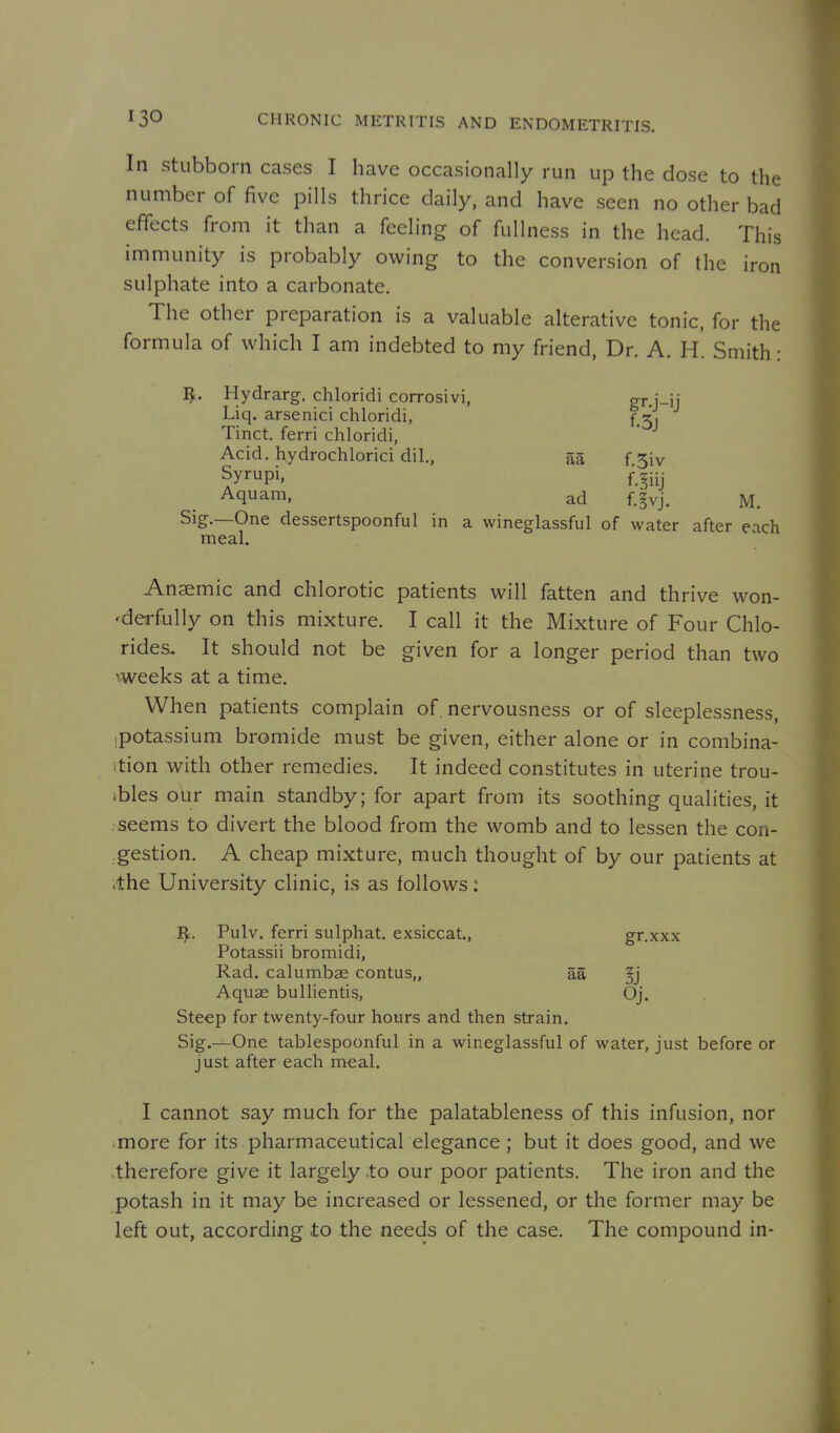 In Stubborn cases I have occasionally run up the dose to the number of five pills thrice daily, and have seen no other bad effects from it than a feeling of fullness in the head. This immunity is probably owing to the conversion of the iron sulphate into a carbonate. The other preparation is a valuable alterative tonic, for the formula of which I am indebted to my friend, Dr. A. H. Smith: T^. Hydrarg. chloridi corrosivi, gr.j-ij Liq. arsenici chloridi, { 3, Tinct. ferri chloridi, Acid, hydrochlorici dil., aa f 5iv Syrupi, f^iij Aquam, ad f.^vj. M. Sig.—One dessertspoonful in a wineglassful of water after each meal. Anaemic and chlorotic patients will fatten and thrive won- •derfully on this mixture. I call it the Mixture of Four Chlo- rides. It should not be given for a longer period than two \weeks at a time. When patients complain of . nervousness or of sleeplessness, ipotassium bromide must be given, either alone or in combina- ition with other remedies. It indeed constitutes in uterine trou- ibles our main standby; for apart from its soothing qualities, it seems to divert the blood from the womb and to lessen the con- gestion. A cheap mixture, much thought of by our patients at .the University clinic, is as follows: I^. Pulv. ferri sulphat. exsiccat., gr.xxx Potassii bromidi, Rad. calumbae contus,, aa §j Aquae bullientig, Oj. Steep for twenty-four hours and then strain. Sig.—One tablespoonful in a wineglassful of water, just before or just after each meal. I cannot say much for the palatableness of this infusion, nor more for its pharmaceutical elegance; but it does good, and we therefore give it largely .to our poor patients. The iron and the potash in it may be increased or lessened, or the former may be left out, according to the needs of the case. The compound in-