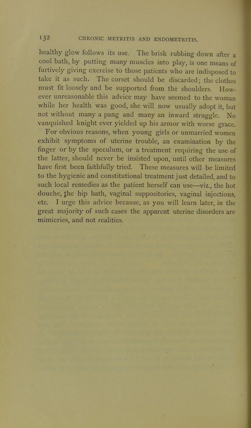 healthy glow follows its use. The brisk rubbing down after a cool bath, by putting many muscles into play, is one means of furtively giving exercise to those patients who are indisposed to take it as such. The corset should be discarded; the clothes must fit loosely and be supported from the shoulders. How- ever unreasonable this advice may have seemed to the woman while her health was good, she will now usually adopt it, but not without many a pang and many an inward struggle. No vanquished knight ever yielded up his armor with worse grace. For obvious reasons, when young girls or unmarried women exhibit symptoms of uterine trouble, an examination by the finger or by the speculum, or a treatment requiring the use of the latter, should never be insisted upon, until other measures have first been faithfully tried. These measures will be limited to the hygienic and constitutional treatment just detailed, and to such local remedies as the patient herself can use—viz., the hot douche, Jhe hip bath, vaginal suppositories, vaginal injections, etc. I urge this advice because, as you will learn later, in the great majority of such cases the apparent uterine disorders are mimicries, and not realities.