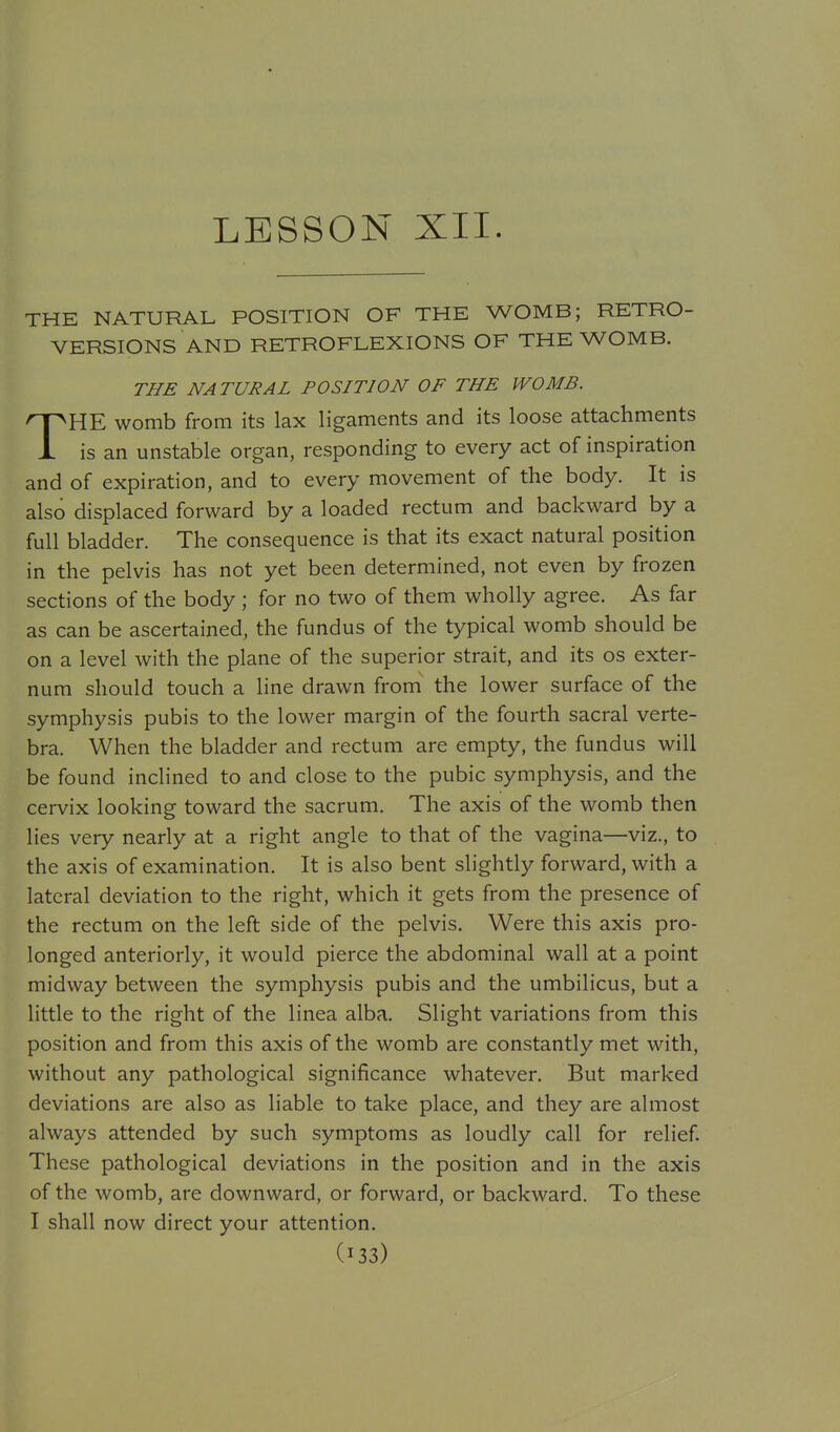 LESSON XII. THE NATURAL POSITION OF THE WOMB; RETRO- VERSIONS AND RETROFLEXIONS OF THE WOMB. THE NATURAL POSITION OF THE WOMB. nPHE womb from its lax ligaments and its loose attachments is an unstable organ, responding to every act of inspiration and of expiration, and to every movement of the body. It is also displaced forward by a loaded rectum and backward by a full bladder. The consequence is that its exact natural position in the pelvis has not yet been determined, not even by frozen sections of the body ; for no two of them wholly agree. As far as can be ascertained, the fundus of the typical womb should be on a level with the plane of the superior strait, and its os exter- num should touch a line drawn from the lower surface of the symphysis pubis to the lower margin of the fourth sacral verte- bra. When the bladder and rectum are empty, the fundus will be found inclined to and close to the pubic symphysis, and the cervix looking toward the sacrum. The axis of the womb then lies very nearly at a right angle to that of the vagina—viz., to the axis of examination. It is also bent slightly forward, with a lateral deviation to the right, which it gets from the presence of the rectum on the left side of the pelvis. Were this axis pro- longed anteriorly, it would pierce the abdominal wall at a point midway between the symphysis pubis and the umbilicus, but a little to the right of the linea alba. Slight variations from this position and from this axis of the womb are constantly met with, without any pathological significance whatever. But marked deviations are also as liable to take place, and they are almost always attended by such symptoms as loudly call for relief These pathological deviations in the position and in the axis of the womb, are downward, or forward, or backward. To these I shall now direct your attention.