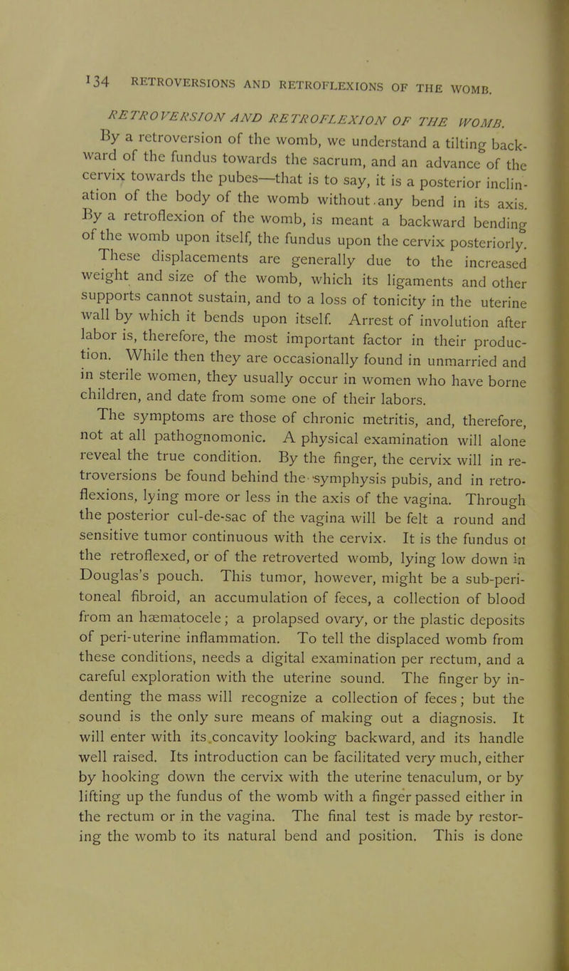 RETROVERSION AND RETROFLEXION OF THE IVOMB. By a retroversion of the womb, we understand a tilting back- ward of the fundus towards the sacrum, and an advance of the cervix towards the pubes—that is to say, it is a posterior incHn- ation of the body of the womb without.any bend in its axis. By a retroflexion of the womb, is meant a backward bending of the womb upon itself, the fundus upon the cervix posteriorly. These displacements are generally due to the increased weight and size of the womb, which its ligaments and other supports cannot sustain, and to a loss of tonicity in the uterine wall by which it bends upon itself Arrest of involution after labor is, therefore, the most important factor in their produc- tion. While then they are occasionally found in unmarried and in sterile women, they usually occur in women who have borne children, and date from some one of their labors. The symptoms are those of chronic metritis, and, therefore, not at all pathognomonic. A physical examination will alone reveal the true condition. By the finger, the cervix will in re- troversions be found behind the -symphysis pubis, and in retro- flexions, lying more or less in the axis of the vagina. Through the posterior cul-de-sac of the vagina will be felt a round and sensitive tumor continuous with the cervix. It is the fundus ot the retroflexed, or of the retroverted womb, lying low down in Douglas's pouch. This tumor, however, might be a sub-peri- toneal fibroid, an accumulation of feces, a collection of blood from an haematocele; a prolapsed ovary, or the plastic deposits of peri-uterine inflammation. To tell the displaced womb from these conditions, needs a digital examination per rectum, and a careful exploration with the uterine sound. The finger by in- denting the mass will recognize a collection of feces; but the sound is the only sure means of making out a diagnosis. It will enter with its concavity looking backward, and its handle well raised. Its introduction can be facilitated very much, either by hooking down the cervix with the uterine tenaculum, or by lifting up the fundus of the womb with a finger passed either in the rectum or in the vagina. The final test is made by restor- ing the womb to its natural bend and position. This is done