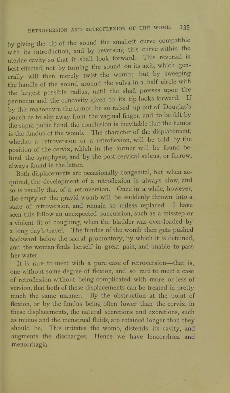by giving the tip of the sound the smallest curve compatible with its introduction, and by reversing this curve within the uterine cavity so that it shall look forward. This reversal is best effected, not by turning the sound on its axis, which gen- erally will then merely twist the womb; but. by sweeping the handle of the sound around the vulva in a half circle with the largest possible radius, until the shaft presses upon the perineum and the concavity given to its tip looks forward. If by this manoeuvre the tumor be so raised up out of Douglas's pouch as to slip away from the vaginal finger, and to be felt by the supra-pubic hand, the conclusion is inevitable that the tumor is the fundus of the womb. The character of the displacement, whether a retroversion or a retroflexion, will be told by the position of the cervix, which in the former will be found be- hind the symphysis, and by the post-cervical sulcus, or furrow, always found in the latter. Both displacements are occasionally congenital, but when ac- quired, the development of a retroflexion is always slow, and so is usually that of a retroversion. Once in a while, however, the empty or the gravid womb will be suddenly thrown into a state of retroversion, and remain so unless replaced. I have seen this follow an unexpected succussion, such as a misstep or a violent fit of coughing, when the bladder was over-loaded by a long day's travel. The fundus of the womb then gets pushed backward below the sacral promontory, by which it is detained, and the woman finds herself in great pain, and unable to pass her water. It is rare to meet with a pure case of retroversion—that is, one without some degree of flexion, and so rare to meet a case of retroflexion without being complicated with more or less of version, that both of these displacements can be treated in pretty much the same manner. By the obstruction at the point of flexion, or by the fundus being often lower than the cervix, in these displacements, the natural secretions and excretions, such as mucus and the menstrual fluids, are retained longer than they should be. This irritates the womb, distends its cavity, and augments the discharges. Hence we have leucorrhcea and menorrhagia.