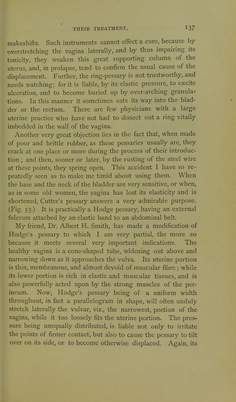 THEIR TREATMENT. makeshifts. Such instruments cannot effect a cure, because by overstretching the vagina laterally, and by thus impairing its tonicity, they weaken this great supporting column of the uterus, and, in prolapse, tend to confirm the usual cause of the displacement. Further, the ring-pessary is not trustworthy, and needs watching; for it is liable, by its elastic pressure, to excite ulceration, and to become buried up by over-arching granula- tions. In this manner it sometimes eats its way into the blad- der or the rectum. There are few physicians with a large uterine practice who have not had to dissect out a ring vitally imbedded in the wall of the vagina. Another very great objection lies in the fact that, when made of poor and brittle rubber, as these pessaries usually are, they crack at one place or more during the process of their introduc- tion ; and then, sooner or later, by the rusting of the steel wire at these points, they spring open. This accident I have so re- peatedly seen as to make me timid about using them. When the base and the neck of the bladder are very sensitive, or when, as in some old women, the vagina has lost its elasticity and is shortened. Cutter's pessary answers a very admirable purpose. (Fig- 53 ) It is practically a Hodge pessary, having an external fulcrum attached by an elastic band to an abdominal belt. My friend. Dr. Albert H. Smith, has made a modification of Hodge's pessary to which I am very partial, the more so because it meets several very important indications. The healthy vagina is a cone-shaped tube, widening out above and narrowing down as it approaches the vulva. Its uterine portion is thin, membranous, and almost devoid of muscular fibre; while its lower portion is rich in elastic and muscular tissues, and is also powerfully acted upon by the strong muscles of the per- ineum. Now, Hodge's pessary being of a uniform width throughout, in fact a parallelogram in shape, will often unduly stretch laterally the vulvar, viz., the narrowest, portion of the vagina, while it too loosely fits the uterine portion. The pres- sure being unequally distributed, is liable not only to irritate the points of firmer contact, but also to cause the pessary to tilt over on its side, or to become otherwise displaced. Again, its