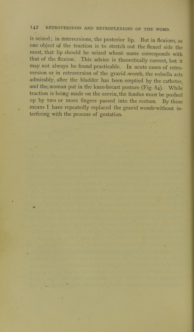 is seized; in Jtnteversions, the posterior lip. But in flexions, as one object of the traction is to stretch out the flexed side the most, that hp should be seized whose name corresponds with that of the flexion. This advice is theoretically correct, but it may not always be found practicable. In acute cases of retro- version or in retroversion of the gravid /womb, the volsella acts admirably, after the bladder has been emptied by the catheter, and the.woman put in the knee-breast posture (Fig. 84). While traction is being made on the cervix, the fundus must be pushed up by two or more fingers passed into the rectum. By these means 1 have repeatedly replaced the gravid womb-without in- terfering with the process of gestation.