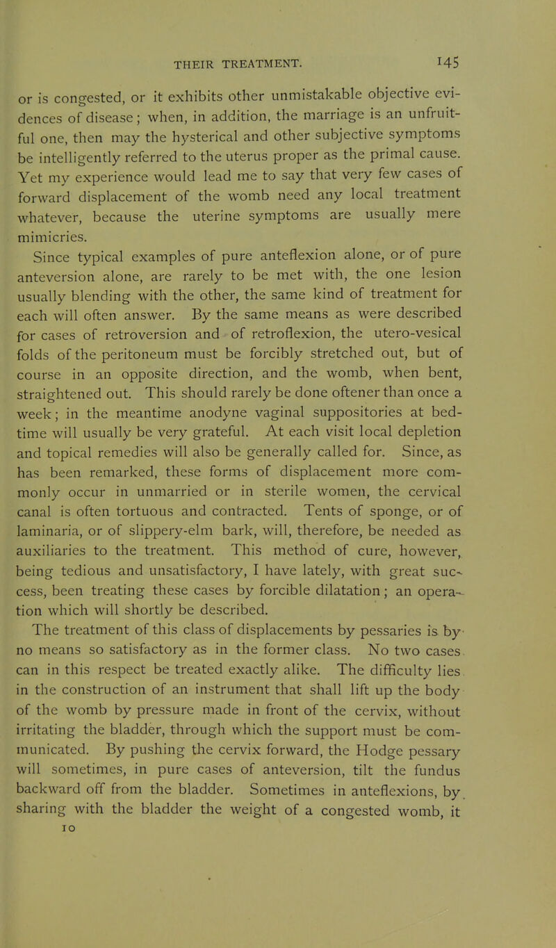THEIR TREATMENT. or is congested, or it exhibits other unmistakable objective evi- dences of disease; when, in addition, the marriage is an unfruit- ful one, then may the hysterical and other subjective symptoms be intelligently referred to the uterus proper as the primal cause. Yet my experience would lead me to say that very few cases of forward displacement of the womb need any local treatment whatever, because the uterine symptoms are usually mere mimicries. Since typical examples of pure anteflexion alone, or of pure anteversion alone, are rarely to be met with, the one lesion usually blending with the other, the same kind of treatment for each will often answer. By the same means as were described for cases of retroversion and of retroflexion, the utero-vesical folds of the peritoneum must be forcibly stretched out, but of course in an opposite direction, and the womb, when bent, straightened out. This should rarely be done oftener than once a week; in the meantime anodyne vaginal suppositories at bed- time will usually be very grateful. At each visit local depletion and topical remedies will also be generally called for. Since, as has been remarked, these forms of displacement more com- monly occur in unmarried or in sterile women, the cervical canal is often tortuous and contracted. Tents of sponge, or of laminaria, or of slippery-elm bark, will, therefore, be needed as auxiliaries to the treatment. This method of cure, however, being tedious and unsatisfactory, I have lately, with great suc- cess, been treating these cases by forcible dilatation; an opera- tion which will shortly be described. The treatment of this class of displacements by pessaries is by- no means so satisfactory as in the former class. No two cases, can in this respect be treated exactly alike. The difficulty lies. in the construction of an instrument that shall lift up the body of the womb by pressure made in front of the cervix, without irritating the bladder, through which the support must be com- municated. By pushing the cervix forward, the Hodge pessary will sometimes, in pure cases of anteversion, tilt the fundus backward off from the bladder. Sometimes in anteflexions, by. sharing with the bladder the weight of a congested womb, it