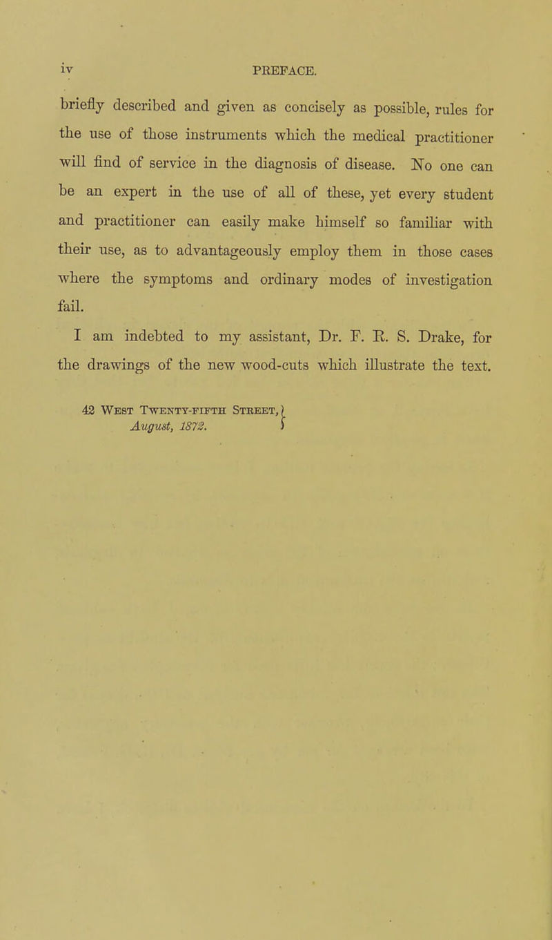 briefly described and given as concisely as possible, rules for the use of tbose instruments wbicb the medical practitioner will find of service in the diagnosis of disease. No one can be an expert in the use of all of these, yet every student and practitioner can easily make himself so familiar with their use, as to advantageously employ them in those cases where the symptoms and ordinary modes of investigation fail. I am indebted to my assistant, Dr. F. E. S. Drake, for the drawings of the new wood-cuts which illustrate the text. 42 West Twenty-fifth Street, August, 1872.