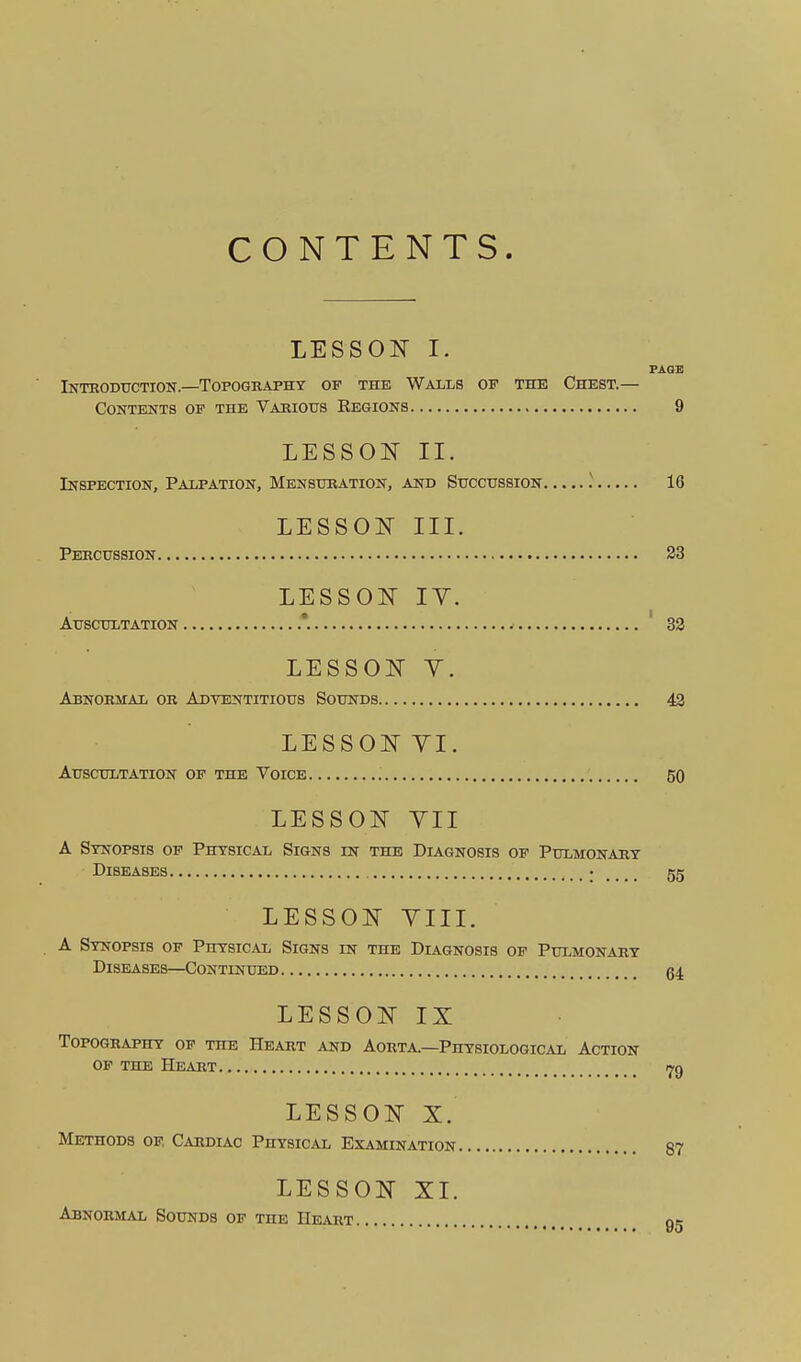 CONTENTS. LESSOIT I. FAGI! Inteodttction.—Topography op the Wails op the Chest.— Contents op the Vabiotjs Regions 9 LESSON II. Inspection, Palpation, Mensuration, and Stjcchssion 16 LESSON III. Percussion 23 LESSON lY. Auscultation 32 LESSON Y. Abnormal or Adventitious Sounds 42 LESSONYI. Auscultation op the Voice , 50 LESSON YII A Synopsis op Physical Signs in the Diagnosis op Pulmonary Diseases • 55 LESSON YIII. A Synopsis op Physical Signs in the Diagnosis op Pulmonary Diseases—Continued g4 LESSON IX Topography op the Heart and Aorta—Physiological Action OF THE Heart i^g LESSON X. Methods op Cardiac Physical Examination 87 LESSON XI. Abnormal Sounds op the Heart 95