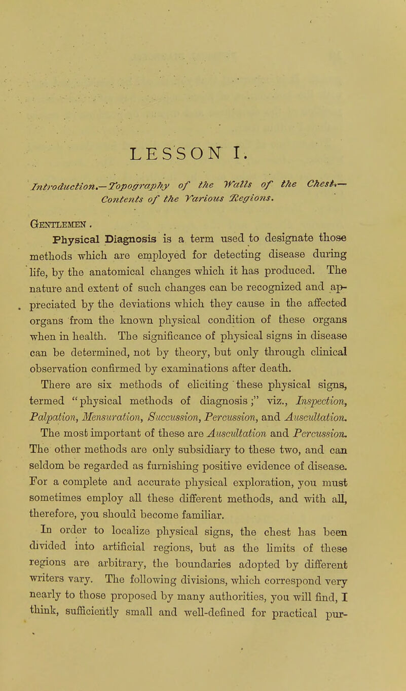 LESSON I. Introduction.—Topography of t?ie Walts of the Chests- Contents of the Various Regions. Gentlemen . Physical Diagnosis is a term used to designate those metlaods which are employed for detecting disease during hfe, by the anatomical changes which it has produced. The nature and extent of such changes can be recognized and ap- preciated by the deviations -which they cause in the affected organs from the known physical condition of these organs when in health. The significance of physical signs in disease can be determined, not by theory, but only through clinical observation confirmed by examinations after death. There are six methods of ehciting these physical signs, termed physical methods of diagnosis; viz., Inspection, Palpation, Mensuration, Succussion, Percussion, and Auscultation. The mosb important of these are Auscultation and Percussion. The other methods are only subsidiary to these two, and can seldom be regarded as furnishing positive evidence of disease. For a complete and accurate physical exploration, you must sometimes employ aU these different methods, and with all, therefore, you should become famihar. In order to localize physical signs, the chest has been divided into artificial regions, but as the hmits of these regions are arbitrary, the boundaries adopted by different writers vary. The following divisions, which correspond very nearly to those proposed by many authorities, you wiU find, I think, sufficiently small and well-defined for practical pur-