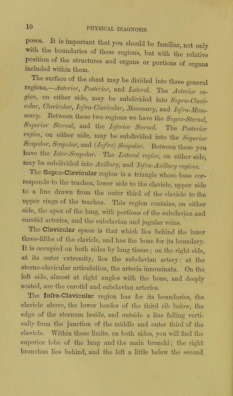 poses. It is important tliat you should be famiKar, not only with the boundaries of these regions, but mth the relative position of the structures and organs or portions of organs included within them. The surface of the chest may be divided into three general regions,—Anterior, Posterior, and Lateral. The Anterior re- gion, on either side, may be subdivided into Supra-Clavi- cular, Clavicular, Infra-Clavicular, Mammary, and Infra-Mam- mary. Between these two regions we have the Supra-Sternal, Superior Sternal, and the Inferior Sternal The Posterior region, on either side, may be subdivided into the Superior Scapular, Scapular, and {Infra) Scapular. Between these you have the Inter-Scapular. The Lateral region, on either side, may be subdivided into Axillary, and Infra-Axillary o'egions. The Supra-Clavicular region is a triangle whose base cor- responds to the trachea, lower side to the clavicle, upper side to a line drawn from the outer thh-d of the clavicle to the upper rings of the trachea. This region contains, on either side, the apex of the lung, with portions of the subclavian and carotid arteries, and the subcla^dan and jugular veins.' The Clavicular space is that which lies behind the inner three-fifths of the clavicle, and has the bone for its boundary. It is occupied on both sides by lung tissue; on the right side, at its outer extremity, Hes the subclavian artery: at the stemo-clavicular articulation, the arteria innominata. On the left side, almost at right angles with the bone, and deeply seated, are the carotid and subclavian arteries. The Infra-Clavicular region has for its boundaries, the clavicle above, the lower border of the third rib below, the edge of the sternum inside, and outside a line falling verti- cally from the junction of the middle and outer third of the clavicle. Within these limits, on both sides, you will iind the superior lobe of the lung and the main bronchi; the right bronchus lies behind, and the left a little below the second