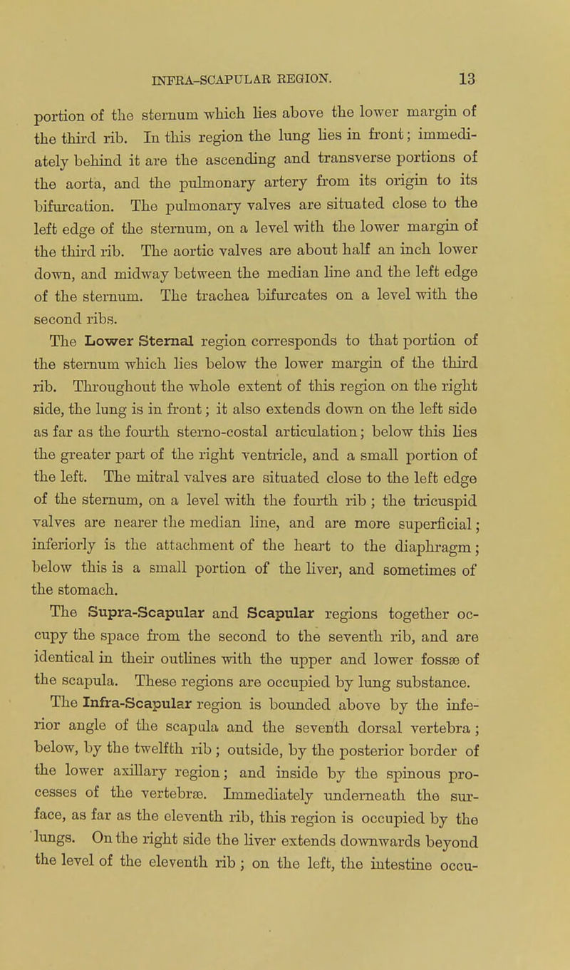 portion of the sternum wliicli lies above the lower margin of the third rib. In this region the lung hes in front; immedi- ately behind it are the ascending and transverse portions of the aorta, and the pulmonary artery from its origin to its bifurcation. The pulmonary valves are situated close to the left edge of the sternum, on a level with the lower margin of the third rib. The aortic valves are about half an inch lower down, and midway between the median line and the left edge of the sternum. The trachea bifurcates on a level with the second ribs. The Lower Sternal region corresponds to that portion of the sternum which lies below the lower margin of the third rib. Throughout the whole extent of this region on the right side, the lung is in front; it also extends down on the left side as far as the fourth stemo-costal articulation; below this lies the greater part of the right ventricle, and a small portion of the left. The mitral valves are situated close to the left edge of the sternum, on a level with the fourth rib ; the tricuspid valves are nearer the median line, and are more superficial; inferiorly is the attachment of the heart to the diaphragm; below this is a small portion of the liver, and sometimes of the stomach. The Supra-Scapular and Scapular regions together oc- cupy the space from the second to the seventh rib, and are identical in their outhnes with the upper and lower fossae of the scapula. These regions are occupied by lung substance. The Infra-Scapular region is bounded above by the infe- rior angle of the scapula and the seventh dorsal vertebra; below, by the twelfth rib ; outside, by the posterior border of the lower axillary region; and inside by the spinous pro- cesses of the vertebrae. Immediately underneath the sur- face, as far as the eleventh rib, this region is occupied by the lungs. On the right side the liver extends downwards beyond the level of the eleventh rib; on the left, the intestine occu-