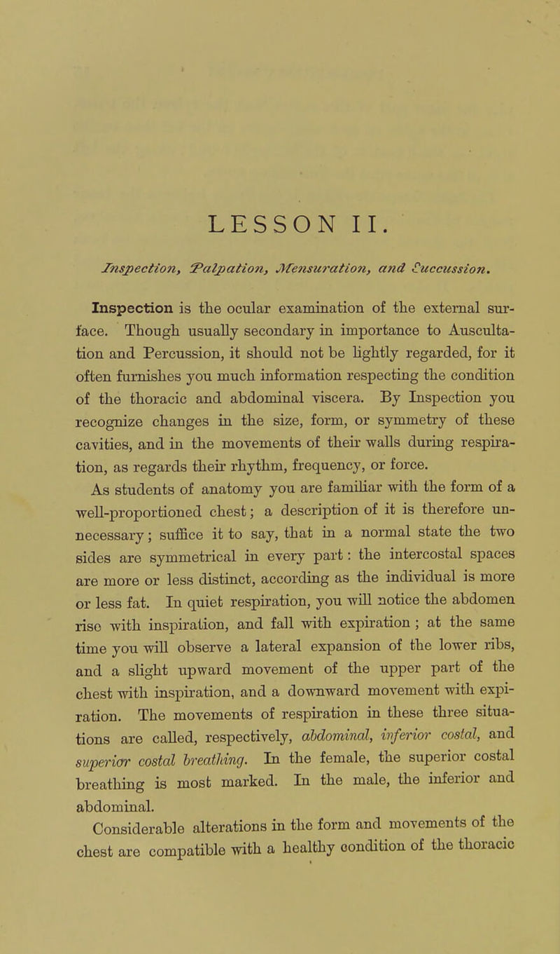 Inspection, Palpation, Jifensuration, and €uccussion. Inspection is the ocular examination of the external sur- face. Though usually secondary in importance to Ausculta- tion and Percussion, it should not be lightly regarded, for it often furnishes you much information respecting the condition of the thoracic and abdominal viscera. By Inspection you recognize changes in the size, form, or symmetry of these cavities, and in the movements of their walls during respira- tion, as regards their rhythm, frequency, or force. As students of anatomy you are famiHar with the form of a well-proportioned chest; a description of it is therefore un- necessary ; suffice it to say, that in a normal state the two sides are symmetrical in every part: the intercostal spaces are more or less distinct, according as the individual is more or less fat. In quiet respiration, you will notice the abdomen rise with inspiration, and fall with expiration ; at the same time you wiU observe a lateral expansion of the lower ribs, and a slight upward movement of the upper part of the chest with inspiration, and a downward movement with expi- ration. The movements of respiration in these three situa- tions are called, respectively, abdominal, inferior costal, and superior costal breatJiing. In the female, the superior costal breathing is most marked. In the male, the inferior and abdominal. Considerable alterations in the form and movements of the chest are compatible with a healthy condition of the thoracic