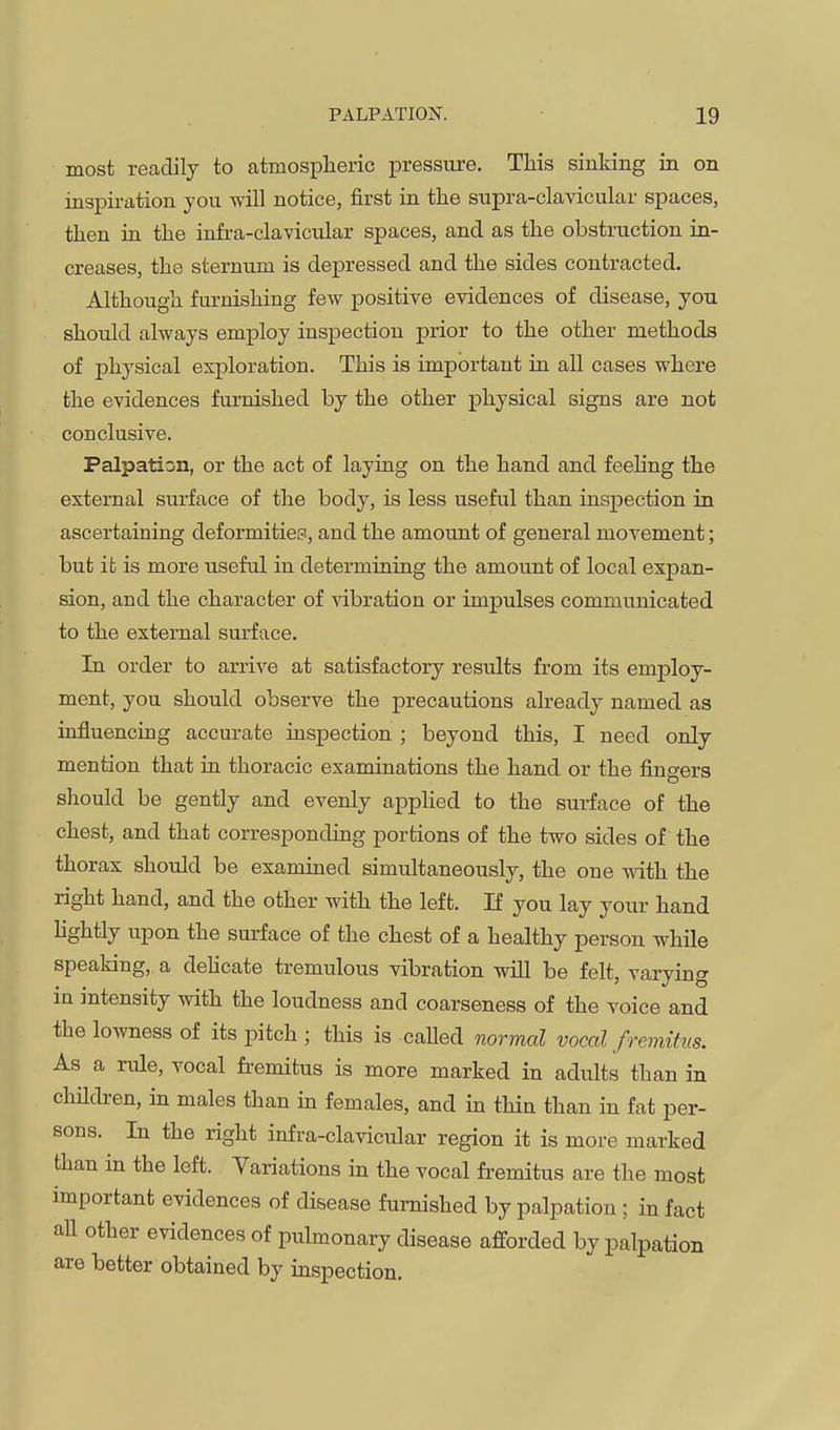 most readily to atmospheric pressure. This sinking in on inspiration you will notice, first in the supra-clavicular spaces, then in the infra-clavicular spaces, and as the obstruction in- creases, the sternum is depressed and the sides contracted. Although furnishing few positive evidences of disease, you should always employ inspection prior to the other methods of physical exploration. This is important in all cases where the evidences furnished by the other physical signs are not conclusive. Palpation, or the act of laying on the hand and feehng the external surface of the body, is less useful than inspection in ascertaining deformities, and the amount of general movement; but it is more useful in determining the amount of local expan- sion, and the character of vibration or impulses communicated to the external surface. In order to arrive at satisfactory results from its employ- ment, you should observe the precautions already named as influencing accurate inspection ; beyond this, I need only mention that in thoracic examinations the hand or the fingers should be gently and evenly apphed to the surface of the chest, and that corresponding portions of the two sides of the thorax should be examined simultaneously, the one with the right hand, and the other with the left. If you lay your hand hghtly upon the surface of the chest of a healthy person while speaking, a dehcate tremulous vibration will be felt, varying in intensity with the loudness and coarseness of the voice and the lowness of its pitch ; this is caUed normal vocal fremitus. As a rule, vocal fremitus is more marked in adults than in chHdren, in males than in females, and in thin than in fat per- sons. In the right infra-clavicular region it is more marked than in the left. Variations in the vocal fi-emitus are the most important evidences of disease furnished by palpation ; in fact aU other evidences of pulmonary disease afforded by palpation are better obtained by inspection.