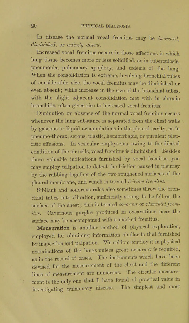 In disease tlie normal vocal fremitus may be increased diminished, or entirely absent. Increased vocal fremitus occurs in those affections in which lung tissue becomes more or less sohdified, as in tuberculosis, pneumonia, pulmonary apoplexy, and oedema of the lung. When the consolidation is extreme, involving bronchial tubes of considerable size, the vocal fremitus may be diminished or even absent; wlule increase in the size of the bronchial tubes, ■with the slight adjacent consolidation met -with in chronic bronchitis, often gives rise to increased vocal fi-emitus. Diminution or absence of the normal vocal fremitus occurs ■whenever the lung substance is separated from the chest -walls by 'gaseous or liquid accumulations in the pleural ca-vity, as in pneumo-thorax, serous, plastic, hsemorrhagic, or purulent pleu- ritic effusions. In vesicular emphysema, o-wing to the dilated condition of the air cells, vocal fremitus is diminished. Besides these valuable indications furnished by vocal fremitus, you may employ palpation to detect the friction caused in pleurisy by the rubbing together of the two roughened surfaces of the pleural membrane, and which is termed fricfmi fremitus. Sibilant and sonorous rales also sometimes throw the bron- chial tubes into vibration, sufficiently strong to be felt on the surface of the chest; this is termed sonorous or rhoncUalfrem- itus. Cavernous gurgles prodilced in excavations near the surface may be accompanied -with a marked fremitus. Mensuration is another method of physical exploration, employed for obtaining information similar to that furnished by inspection and palpation. We seldom employ it in physical exammations of the lungs unless great accuracy is required, as in the record of cases. The instruments which have been devised for the measurement of the chest and the different lines of measurement are numerous. The ck-cular measure- ment is the only one that I have found of practical value in investigating pulmonary disease. The simplest and most