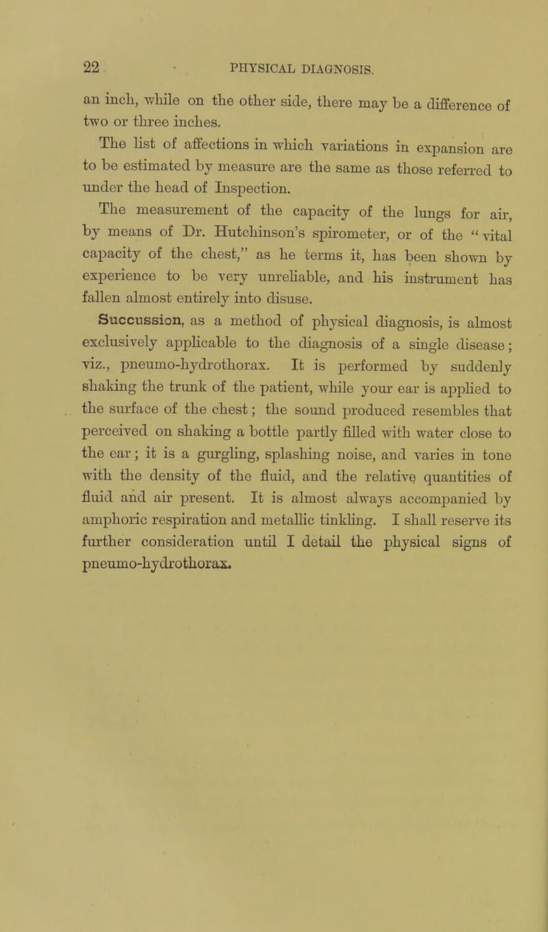 an incli, while on the other side, there may be a difference of two or three inches. The list of affections in which variations in expansion are to be estimated by measure are the same as those referred to rmder the head of Inspection. The measm-ement of the capacity of the lungs for air, by means of Dr. Hutchinson's spirometer, or of the vital capacity of the chest, as he terms it, has been shown by experience to be very unrehable, and his instrument has fallen almost entirely into disuse. Succussion, as a method of physical diagnosis, is almost exclusively appHcable to the diagnosis of a single disease; viz., pneumo-hydrothorax. It is performed by suddenly shaking the trunk of the patient, while your ear is appHed to the surface of the chest; the sound produced resembles that perceived on shaking a bottle partly filled with water close to the ear; it is a gurgling, splashing noise, and varies in tone with the density of the fluid, and the relative quantities of fluid and air present. It is almost always accompanied by amphoric respiration and metallic tinkling. I shall resei-ve its further consideration until I detail the physical signs of pneumo-hydrothorax.