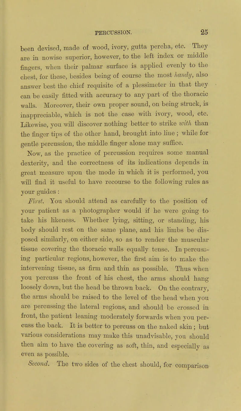 been devised, made of wood, ivory, gutta percha, etc. They are in nowise superior, however, to the left index or middle fingers, when their palmar surface is apphed evenly to the chest, for these, besides being of course the most hand^J, also answer best the chief requisite of a plessimeter in that they can be easily fitted with accuracy to any part of the thoracic walls. Moreover, then- own proper sound, on being struck, is inappreciable, which is not the case with ivory, wood, etc. Likewise, you will discover nothing better to strike ivith than the finger tips of the other hand, brought into Hue ; while for gentle percussion, the middle finger alone may suffice. Now, as the practice of percussion requires some manual dexterity, and the correctness of its indications depends in great measure upon the mode in which it is performed, you. will find it useful to have recourse to the following rules as your guides : First. You should attend as carefully to the position of your patient as a photographer Avould if he were going to take his likeness. Whether lying, sitting, or standing, liis body should rest on the same plane, and his limbs be dis- posed similarly, on either side, so as to render the muscular tissue covering the thoracic walls equally tense. In percuss- ing particular regions, however, the first aim is to make the intervening tissue, as firm and thin as possible. Thus when you percuss the front of his chest, the arms should hang loosely down, but the head be thrown back. On the contrary, the arms should be raised to the level of the head when you are percussing the lateral regions, and should be crossed in front, the patient leaning moderately forwards when you per- cuss the back. It is better to percuss on the naked skin; but various considerations may make this unadvisable, you should then aim to have the covering as soft, thin, and especially as even as possible. Second. The two sides of the chest should, for comparison