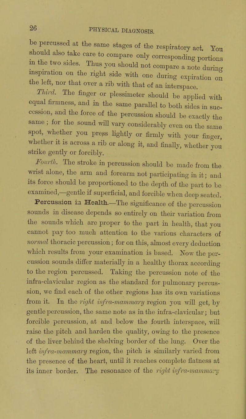 be percussed at the same stages of the respiratoiy act. Tou should also take care to compare only corresponding portions IB the two sides. Thus you should not compare a note during mspn-ation on the right side with one during expiration on the left, nor that over a rib with that of an interspace. Tliird. The finger or plessimeter should be appHed with equal hi^mness, and in the same parallel to both sides in suc- cession, and the force of the percussion should be exactly the same ; for the sound wiU vary considerably even on the same spot, whether you pre^s Hghtly or firmly with your finger, whether it is across a rib or along it, and finaUy, whether you strike gently or forcibly. Fourth. The stroke in percussion should be made from the wrist alone, the arm and forearm not participating in it; and its force should be proportioned to the depth of the part to be examined,—gentle if superficial, and forcible when deep seated. Percussion in Health.—The significance of the percussion sounds m disease depends so entirely on their variation from the sounds which are proper to the part in health, that you cannot pay too much attention to the various characters of normal thoracic percussion; for on this, almost every deduction which results from your examination is based. Now the per- cussion sounds differ materially in a healthy thorax according to the region percussed. Taking the percussion note of the infra-clavicular region as the standard for pulmonary percus- sion, we find each of the other regions has its own variations from it. In the right wfra-mammary region you wiU get, by gentle percussion, the same note as in the infra-clavicular; but forcible percussion, at and below the fourth interspace, will raise the pitch and harden the quaHty, owing to the presence of the Hver behind the shelving border of the lung. Over the left infra-mammary region, the pitch is similarly varied from the presence of the heart, until it reaches comialete flatness at its inner border. The resonance of the rigid infra-mammary