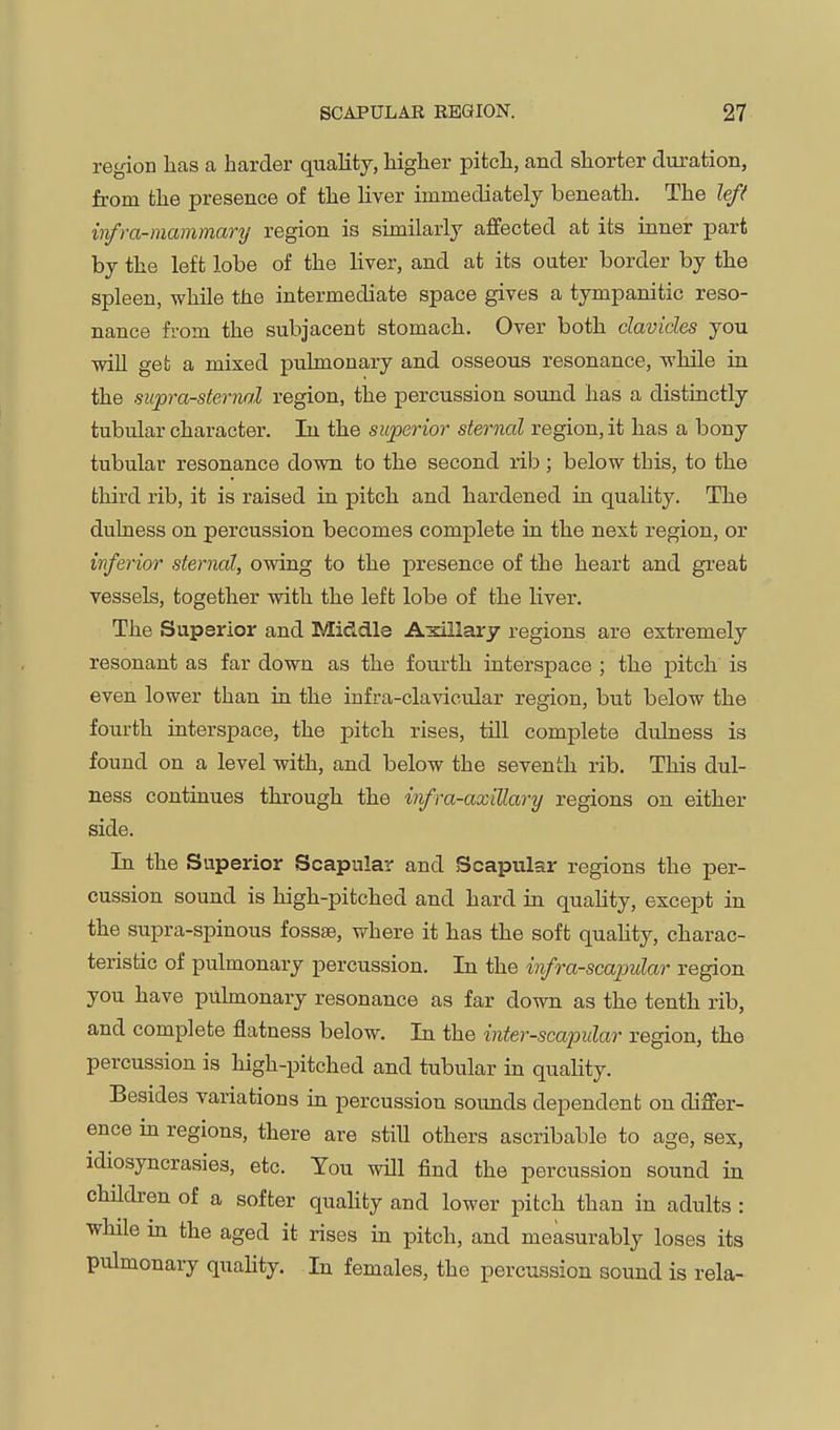 region lias a harder quality, higher pitch, and shorter duration, from the presence of the liver immediately beneath. The lef( infra-mammary region is similarly affected at its inner part by the left lobe of the liver, and at its outer border by the spleen, while the intermediate space gives a tympanitic reso- nance from the subjacent stomach. Over both clavicles you will get a mixed pulmonary and osseous resonance, while in the supra-sternal region, the percussion sound has a distinctly tubular character. In the superior sternal region, it has a bony tubular resonance down to the second rib ; below this, to the third rib, it is raised in pitch and hardened in quality. The dulness on percussion becomes complete in the next region, or inferior sternal, owing to the presence of the heart and great vessels, together with the left lobe of the liver. The Superior and Middle Aidllary regions are extremely resonant as far down as the fourth interspace ; the pitch is even lower than in the infra-clavicular region, but below the fourth interspace, the pitch rises, till complete dulness is found on a level with, and below the seventh rib. This dul- ness continues through the infra-axillary regions on either side. la the Superior Scapular and Scapular regions the per- cussion sound is high-pitched and hard in quahty, except in the supra-spinous fossae, where it has the soft quahty, charac- teristic of pulmonary percussion. In the infra-scapular region you have pulmonary resonance as far down as the tenth rib, and complete flatness below. In the inter-scapular region, the percussion is high-pitched and tubular in quality. Besides variations in percussion sounds dependent on differ- ence in regions, there are still others ascribable to age, sex, idiosyncrasies, etc. You will find the percussion sound in children of a softer quahty and lower pitch than in adults : while in the aged it rises m pitch, and measurably loses its pulmonary quahty. In females, the percussion sound is rela-