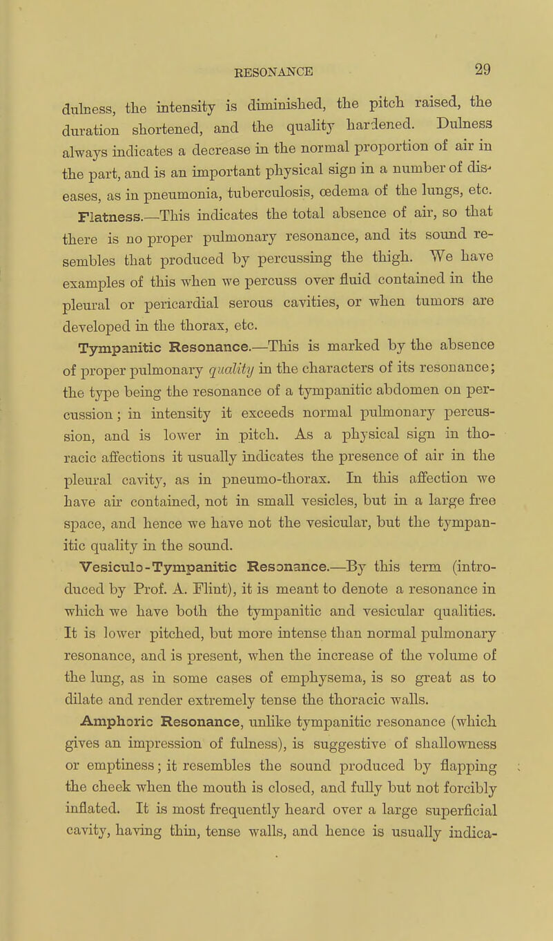 BESONAJSrCE dubess, the intensity is diminished, the pitch raised, the duration shortened, and the quality hardened. Dulness always indicates a decrease in the normal proportion of air in the part, and is an important physical sign in a number of dis^ eases, as in pneumonia, tuberculosis, oedema of the lungs, etc. Flatness.—This indicates the total absence of air, so that there is no proper pulmonary resonance, and its sound re- sembles that produced by percussing the thigh. We have examples of this when we percuss over fluid contained in the pleural or pericardial serous cavities, or when tumors are developed in the thorax, etc. Tympanitic Resonance.—This is marked by the absence of proper pulmonary quality in the characters of its resonance; the type being the resonance of a tympanitic abdomen on per- cussion ; in intensity it exceeds normal pulmonary percus- sion, and is lower in pitch. As a physical sign in tho- racic affections it usually indicates the presence of air in the pleural cavity, as in pneumo-thorax. In this aff'ection we have air contained, not in small vesicles, but in a large free space, and hence we have not the vesicular, but the tympan- itic quality in the sound. Vesiculo-Tympanitic Resonance.—^By this term (intro- duced by Prof. A. Flint), it is meant to denote a resonance in which we have both the tympanitic and vesicular qualities. It is lower pitched, but more intense than normal pulmonary resonance, and is present, when the increase of the volume of the lung, as in some cases of emphysema, is so great as to dilate and render extremely tense the thoracic walls. Amphoric Resonance, unlike tympanitic resonance (which gives an impression of fulness), is suggestive of shallowness or emptiness; it resembles the sound produced by flapping the cheek when the mouth is closed, and fully but not forcibly inflated. It is most frequently heard over a large superficial cavity, having thin, tense walls, and hence is usually indica-