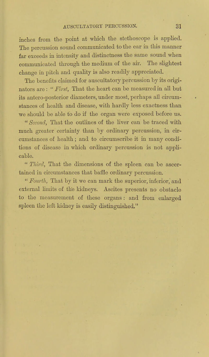 inches from the point at which the stethoscope is applied. The percussion sound communicated to the ear in this manner far exceeds in intensity and distinctness the same sound when communicated through the medium of the air. The shghtest change in pitch and quaUfcy is also readily appreciated. The benefits claimed for auscultatory percussion by its origi- nators are : First, That the heart can be measured in all but its antero-posterior diameters, under most, perhaps all circum- stances of health and disease, with hardly less exactness than we should be able tb do if the organ were exposed before us. Second, That the outlines of the liver can be traced with much greater certainty than by ordinary percussion, in cir- cumstances of health; and to circumscribe it in many condi- tions of disease in which ordinary percussion is not appli- cable. Third, That the dimensions of the spleen can be ascer- tained in circumstances that baffle ordinary percussion. Fourth, That by it we can mark the superior, inferior, and external hmits of the kidneys. Ascites presents no obstacle to the measurement of these organs : and from enlarged spleen the left kidney is easily distinguished.