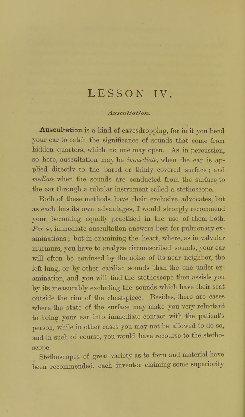 LESSON IV jluscultation. Auscultation is a kind of eavesdropping, for in it you bend your ear to catch, tbe significance of sounds that come from hidden quarters, which no one may open. As in percussion, so here, auscultation may be immediate, when the ear is ap- plied directly to the bared or thinly covered surface ; and mediate when the sounds are conducted from the surface to the ear through a tubular instrument called a stethoscope. Both of these methods have their exclusive advocates, but as each has its own advantages, I would strongly recommend your becoming equally practised in the use of them both. Per se, immediate auscultation answers best for pulmonary ex- aminations ; but in examining the heart, where, as ia valvular murmurs, you have to analyze circumscribed sounds, your ear will often be confused by the noise of its near neighbor, the left lung, or by other cardiac soiuids than the one under ex- amination, and you will find the stethoscope then assists you by its measurably excluding the sounds which have their seat outside the rim of the chest-piece. Besides, there are cases where the state of the surface may make you very reluctant to bring your ear into immediate contact with the patient's person, while in other cases you may not be allowed to do so, and in such of course, you would have recourse to the stetho- scope. Stethoscopes of great variety as to form and material have been recommended, each inventor claiming some superiority
