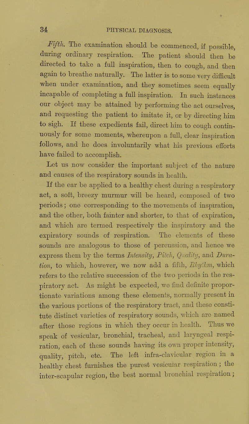 Fifth. The examination should be commenced, if possible, during ordinary respiration. The patient should then be directed to take a fuU inspiration, then to cough, and then again to breathe naturally. The latter is to some very difficult when under examination, and they sometimes seem equally incapable of completing a fuU inspiration. In such instances our object may be attained by performing the act ourselves, and requesting the patient to imitate it, or by directing him to sigh. If these expedients fail, direct him to cough contin- uously for some moments, whereupon a full, clear inspiration foUows, and he does involuntarily what his previous efforts have failed to accomphsh. Let us now consider the important subject of the nature and causes of the respiratory sounds in health. If the ear be appUed to a healthy chest during a respiratory act, a soft, breezy murmur will be heard, composed of two periods; one corresponding to the movements of inspiration, and the other, both fainter and shorter, to that of expiration, and which are termed respectively the inspiratory and the expiratory sounds of respiration. The elements of these sounds are analogous to those of percussion, and hence we express them by the terms Intensity, Pitch, Quality, and Dura- tion, to which, however, we now add a fifth. Rhythm, which refers to the relative succession of the two periods in the res- piratory act. As might be expected, we find definite propor- tionate variations among these elements, normally present in the various portions of the respiratory tract, and these consti- tute distinct varieties of respiratory sounds, which are named after those regions in which they occur in health. Thus we speak of vesicular, bronchial, tracheal, and laryngeal respi- ration, each of these sounds having its own proper intensity, quality, pitch, etc. The left infra-clavicular region in a healthy chest furnishes the purest vesicular respiration ; the inter-scapvdar region, the best normal bronchial respii-ation;