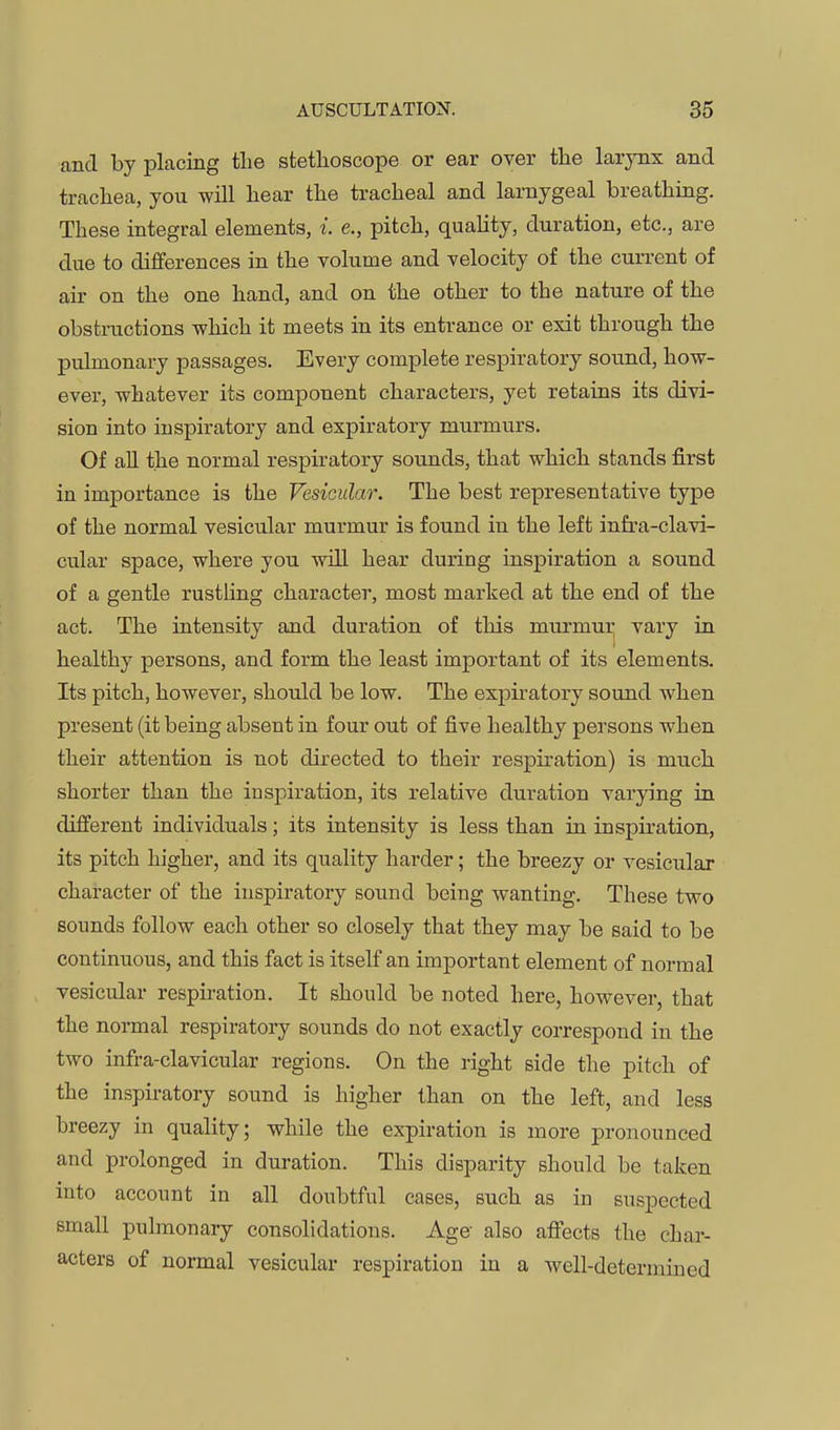 and by placing the stethoscope or ear over tlie larynx and trachea, you will hear the tracheal and larnygeal breathing. These integral elements, i. e., pitch, quahty, duration, etc., are due to differences in the volume and velocity of the current of air on the one hand, and on the other to the nature of the obstructions which it meets in its entrance or exit through the pulmonary passages. Every complete respiratory sound, how- ever, whatever its component characters, yet retains its divi- sion into inspiratory and expiratory murmurs. Of all the normal respiratory sounds, that which stands first in importance is the Vesicular. The best representative type of the normal vesicular murmur is found in the left infra-clavi- cular space, where you will hear during inspiration a sound of a gentle rustling character, most marked at the end of the act. The intensity and duration of this murmui vary in healthy persons, and form the least important of its elements. Its pitch, however, should be low. The expiratory sound when present (it being absent in four out of five healthy persons when their attention is not directed to their respiration) is much shorter than the inspiration, its relative duration varying in different individuals; its intensity is less than in inspiration, its pitch higher, and its quality harder; the breezy or vesicular character of the inspiratory sound being wanting. These two sounds follow each other so closely that they may be said to be continuous, and this fact is itself an important element of normal vesicular respiration. It should be noted here, however, that the normal respiratory sounds do not exactly correspond in the two infra-clavicular regions. On the right side the pitch of the inspiratory sound is higher than on the left, and less breezy in quality; while the expiration is more pronounced and prolonged in duration. This disparity should be taken into account in all doubtful cases, such as in suspected small pulmonary consolidations. Age also affbcts the char- acters of normal vesicular respiration in a well-determined