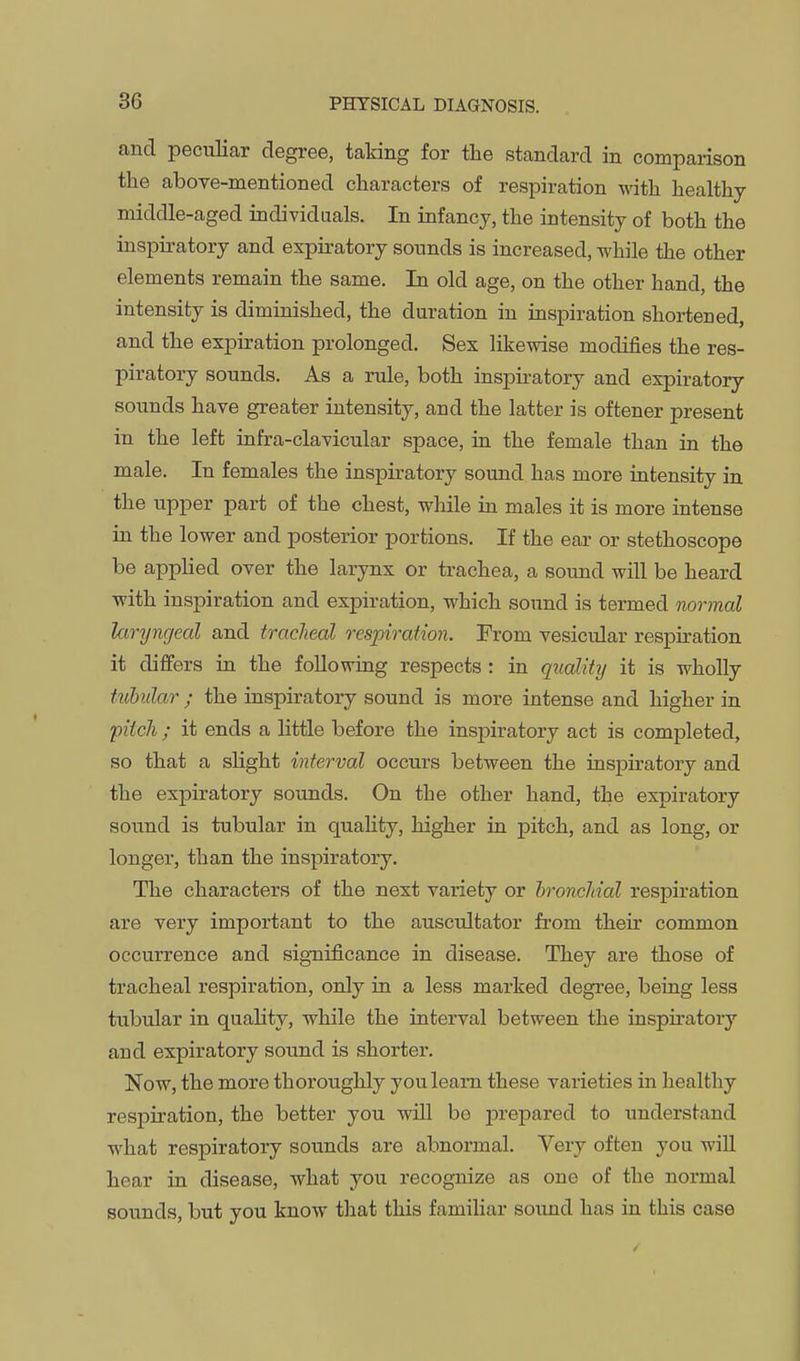 and peculiar degree, taking for the standard in comparison the aboTe-mentioned characters of respiration -nath healthy middle-aged individuals. In infancy, the intensity of both the inspiratory and expiratory sounds is increased, while the other elements remain the same. In old age, on the other hand, the intensity is diminished, the duration in inspiration shortened, and the expiration prolonged. Sex likewise modifies the res- piratory sounds. As a rule, both inspiratory and expiratory- sounds have greater intensity, and the latter is oftener present in the left infra-clavicular space, in the female than in the male. In females the inspiratory sound has more intensity in the upper part of the chest, while in males it is more intense in the lower and posterior portions. If the ear or stethoscope be applied over the larynx or trachea, a sound will be heard with inspiration and expiration, which soiind is termed normal laryngeal and tracJieal respiration. From vesicular respu:ation it diflfers in the following respects : in quality it is wholly tubular ; the inspiratory sound is more intense and higher in pitch ; it ends a little before the inspiratory act is completed, so that a slight interval occurs between the insj)iratory and the expiratory sounds. On the other hand, the expiratory sound is tubular in quality, higher in pitch, and as long, or longer, than the inspiratory. The characters of the next variety or hronchial respiration are very important to the auscultator from their common occurrence and sigiiificance in disease. They are those of tracheal respiration, only in a less marked degree, being less tubular in quahty, while the interval between the inspiratory and expiratory sound is shorter. Now, the more thoroughly you learn these varieties in healthy respiration, the better you will bo prepared to imderstand what respiratory sounds are abnormal. Very often you wiU hear in disease, what you recognize as one of the normal sounds, but you know that this familiar soimd has in this case