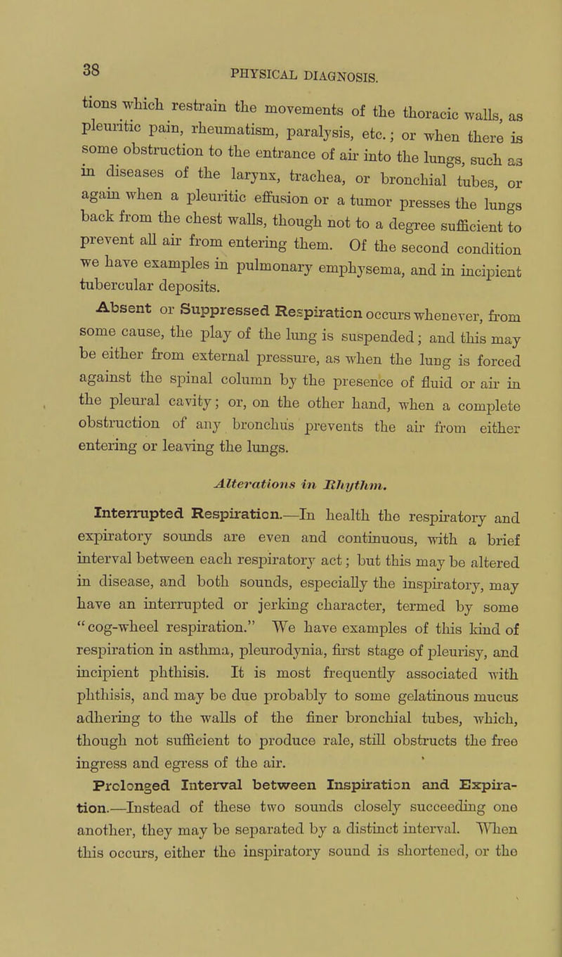 as is as 38 PHYSICAL DIAGNOSIS. tions which restrain the movements of the thoracic walls pleuntic pain, rheumatism, paralysis, etc.; or when therl some obstruction to the entrance of air into the lungs such in diseases of the larynx, trachea, or bronchial tubes or agam when a pleuritic effusion or a tumor presses the lungs back from the chest walls, though not to a degTee sufficient to prevent aU air from entering them. Of the second condition we have examples in pulmonary emphysema, and in incipient tubercular deposits. Absent or Suppressed Respiration occurs whenever, fi-om some cause, the play of the hmg is suspended; and this may be either from external pressure, as when the luug is forced against the spinal column by the presence of fluid or air in the pleural cavity; or, on the other hand, when a complete obsti-uction of any bronchus prevents the air from either entering or leaving the limgs. Alterations in Rhythm. Interrupted Respiration.—In health the respiratory and expiratory sounds are even and continuous, with a brief interval between each respiratory act; but this may be altered in disease, and both sounds, especially the inspiratory, may have an interrupted or jerking character, termed by some cog-wheel respiration. We have examples of this kind of respiration in asthma, pleurodynia, first stage of pleurisy, and incipient phthisis. It is most frequently associated with phthisis, and may be due jorobably to some gelatinous mucus adhering to the walls of the finer bronchial tubes, which, though not sufficient to produce rale, still obstructs the free ingress and egi-ess of the air. Prolonged Interval between Inspiration and Expira- tion.—Instead of these two sounds closely succeeding one another, they may be separated by a distinct interval. TtTien this occvirs, either the inspiratory sound is shortened, or the