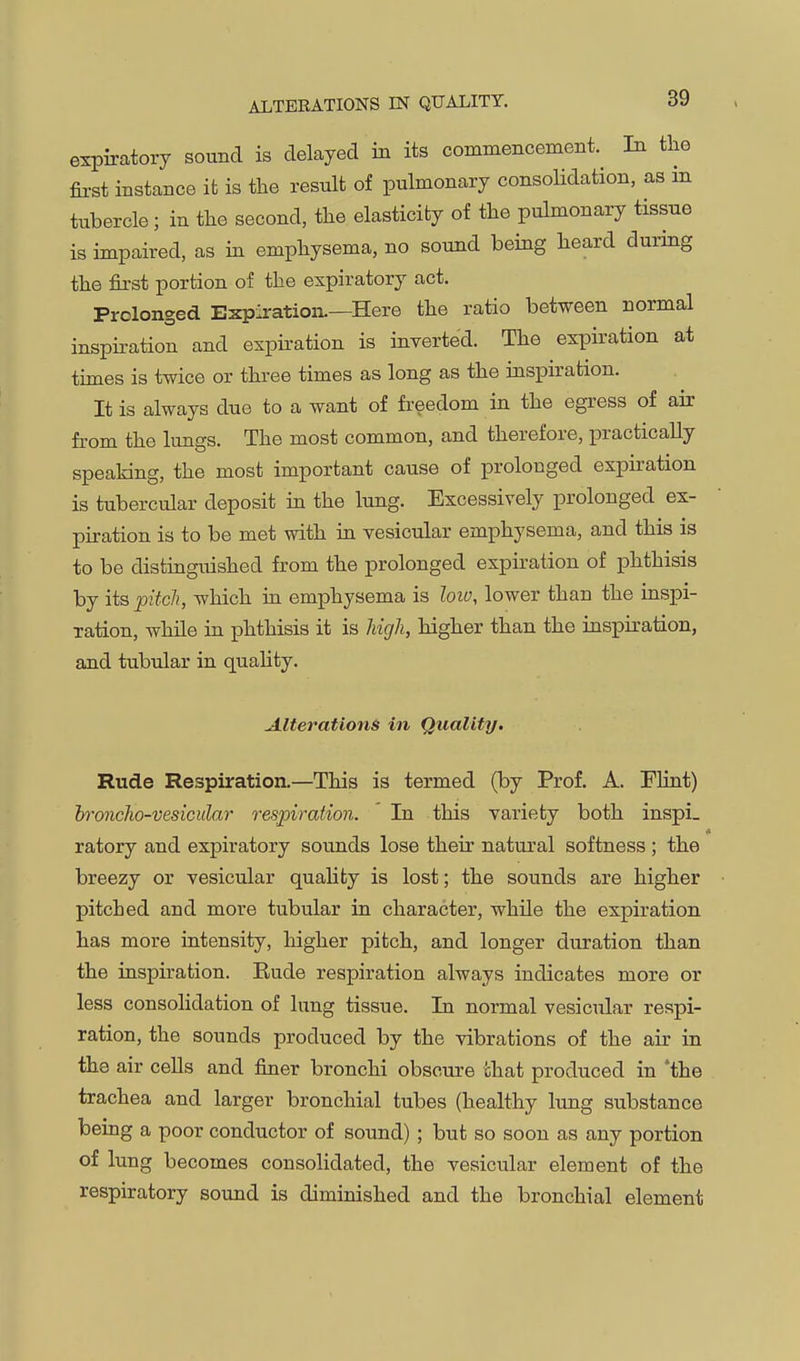 expiratory sound is delayed in its commencement. In the first instance it is the result of pulmonary consolidation, as in tubercle; in the second, the elasticity of the pulmonary tissue is impaired, as in emphysema, no sound being heard during the first portion of the expiratory act. Prolonged Expiration.—Here the ratio between normal inspiration and expiration is inverted. The expiration at tunes is twice or three times as long as the inspiration. It is always due to a want of freedom in the egress of air from the lungs. The most common, and therefore, practically speaking, the most important cause of prolonged expiration is tubercular deposit in the lung. Excessively prolonged ex- piration is to be met with in vesicular emphysema, and this is to be distinguished from the prolonged expiration of phthisis by its pitch, which in emphysema is loiv, lower than the inspi- ration, while in phthisis it is high, higher than the inspiration, and tubular in quality. Alterations in Quality. Rude Respiration.—This is termed (by Prof. A. Plint) broncho-vesicular respiration. In this variety both inspi. ratory and expiratory sounds lose their natural softness ; the breezy or vesicular quality is lost; the sounds are higher pitched and more tubular in character, while the expiration has more intensity, higher pitch, and longer duration than the inspiration. Eude respiration always indicates more or less consolidation of lung tissue. In normal vesicular respi- ration, the sounds produced by the vibrations of the air in the air cells and finer bronchi obscure chat produced in 'the trachea and larger bronchial tubes (healthy lung substance being a poor conductor of sound) ; but so soon as any portion of lung becomes consolidated, the vesicular element of the respiratory sound is diminished and the bronchial element