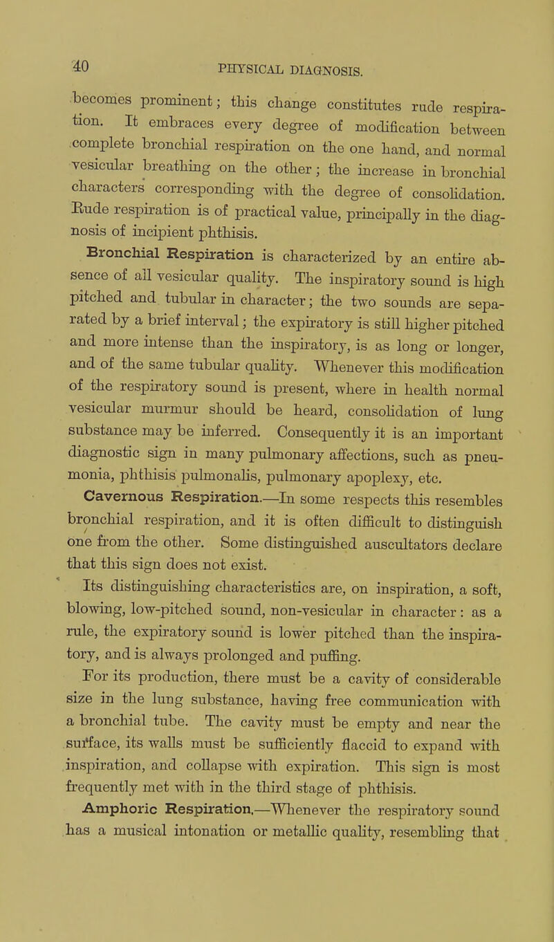 becomes prominent; this change constitutes rude respira- tion. It embraces every degree of modification between complete bronchial respii-ation on the one hand, and normal vesicular breathing on the other; the increase in bronchial characters corresponding Tvith the degree of consoHdation. Eude respiration is of practical value, principally in the diag- nosis of incipient phthisis. Bronchial Respiration is characterized by an entii-e ab- sence of all vesicular quality. The inspiratory sound is high pitched and. tubular in character; the two sounds are sepa- rated by a brief interval; the expu-atory is still higher pitched and more intense than the inspiratory, is as long or longer, and of the same tubular quaHty. Whenever this modification of the respiratory sound is present, where in health normal vesicular murmur should be heard, consoHdation of limg substance may be inferred. Consequently it is an important diagnostic sign in many pulmonary affections, such as pneu- monia, phthisis pulmonalis, pulmonary apoj)lexy, etc. Cavernous Respiration—In some respects this resembles bronchial respiration, and it is often difficult to distinguish one from the other. Some distinguished auscultators declare that this sign does not exist. Its distinguishing characteristics are, on inspiration, a soft, blowing, low-pitched sound, non-vesicular in character: as a rule, the expiratory sound is lower pitched than the inspira- tory, and is always prolonged and puffing. For its production, there must be a cavity of considerable size in the lung substance, having free communication with a bronchial tube. The cavity must be empty and near the surface, its walls must be sufficiently flaccid to expand with inspiration, and collapse with expiration. This sign is most frequently met with in the third stage of phthisis. Amphoric Respiration.—Whenever the respiratory sound has a musical intonation or metallic quality, resembling that